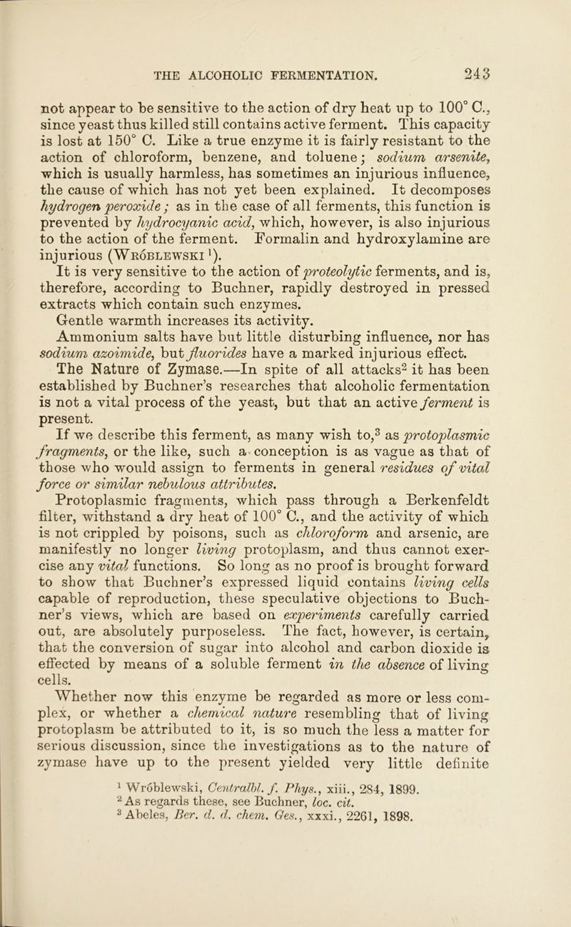 not appear to be sensitive to the action of dry heat up to 100° C., since yeast thus killed still contains active ferment. This capacity is lost at 150° C. Like a true enzyme it is fairly resistant to the action of chloroform, benzene, and toluene; sodium arsenite, which is usually harmless, has sometimes an injurious influence, the cause of which has not yet been explained. It decomposes hydrogen peroxide ; as in the case of all ferments, this function is prevented by hydrocyanic acid, which, however, is also injurious to the action of the ferment. Formalin and hydroxylamine are injurious (Wroblewski l). It is very sensitive to the action of proteolytic ferments, and is, therefore, according to Buchner, rapidly destroyed in pressed extracts which contain such enzymes. Gentle warmth increases its activity. Ammonium salts have but little disturbing influence, nor has sodium azoimide, but fluorides have a marked injurious effect. The Nature of Zymase.—In spite of all attacks2 it has been established by Buchner’s researches that alcoholic fermentation is not a vital process of the yeast, but that an active ferment is present. If we describe this ferment, as many wish to,3 as protoplasmic fragments, or the like, such a conception is as vague as that of those who would assign to ferments in general residues of vital force or similar nebulous attributes. Protoplasmic fragments, which pass through a Berkenfeldt filter, withstand a dry heat of 100° C., and the activity of which is not crippled by poisons, such as chloroform and arsenic, are manifestly no longer living protoplasm, and thus cannot exer- cise any vital functions. So long as no proof is brought forward to show that Buchner’s expressed liquid contains living cells capable of reproduction, these speculative objections to Buch- ner’s views, which are based on experiments carefully carried out, are absolutely purposeless. The fact, however, is certain,, that the conversion of sugar into alcohol and carbon dioxide is effected by means of a soluble ferment in the absence of living cells. Whether now this enzyme be regarded as more or less com- plex, or whether a chemical nature resembling that of living protoplasm be attributed to it, is so much the less a matter for serious discussion, since the investigations as to the nature of zymase have up to the present yielded very little definite 1 Wroblewski, Centralbl. f Phys., xiii., 284, 1899. 2 As regards these, see Buchner, toe. cit. 3 Abeles, Per. d. d. chem. Ges., xxxi., 2261, 1898.