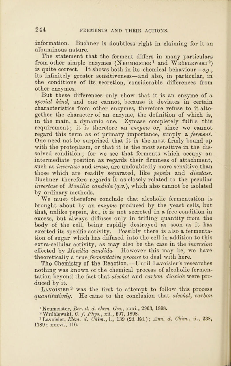 information. Buchner is doubtless right in claiming for it an albuminous nature. The statement that the ferment differs in many particulars from other simple enzymes (Neumeister1 and Wroblewski2) is quite correct. It shows both in its chemical behaviour—e.y., its infinitely greater sensitiveness—and also, in particular, in the conditions of its secretion, considerable differences from other enzymes. But these differences only show that it is an enzyme of a special kind, and one cannot, because it deviates in certain characteristics from other enzymes, therefore refuse to it alto- gether the character of an enzyme, the definition of which is, in the main, a dynamic one. Zymase completely fulfils this requirement; it is therefore an enzyme or, since we cannot regard this term as of primary importance, simply a ferment. One need not be surprised that it is the most firmly bound up with the protoplasm, or that it is the most sensitive in the dis- solved condition; for we see that ferments which occupy an intermediate position as regards their firmness of attachment, such as invertase and urase, are undoubtedly more sensitive than those which are readily separated, like pepsin and diastase. Buchner therefore regards it as closely related to the peculiar invertase of Monilia Candida (q.v.), which also cannot be isolated by ordinary methods. We must therefore conclude that alcoholic fermentation is brought about by an enzyme produced by the yeast cells, but that, unlike pepsin, etc., it is not secreted in a free condition in excess, but always diffuses only in trifling quantity from the body of the cell, being rapidly destroyed as soon as it has exerted its specific activity. Possibly there is also a fermenta- tion of sugar which has diffused into the cell in addition to this extra-cellular activity, as may also be the case in the inversion effected by Monilia Candida However this may be, we have theoretically a true fermentative process to deal with here. The Chemistry of the Reaction.—Until Lavoisier’s researches nothing was known of the chemical process of alcoholic fermen- tation beyond the fact that alcohol and carbon dioxide were pro- duced by it. Lavoisier3 was the first to attempt to follow this process quantitatively. He came to the conclusion that alcohol, carbon 1 Neumeister, Ber. d. d. chem. Ges., xxxi., 2963, 1898. 2 Wroblewski, C. f. Phys., xii., 697, 1898. 3 Lavoisier, El6m. d. Chim., i., 139 (2d Ed.); Ann. d. Chun., ii., 238, 1789 ; xxxvi., 116.
