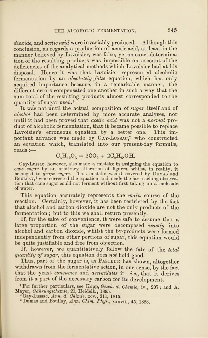 dioxide, and acetic acid were invariably produced. Although this conclusion, as regards a production of acetic acid, at least in the manner believed by Lavoisier, was false, yet an exact determina- tion of the resulting products was impossible on account of the deficiencies of the analytical methods which Lavoisier had at his disposal. Hence it was that Lavoisier represented alcoholic fermentation by an absolutely false equation, which has only acquired importance because, in a remarkable manner, the different errors compensated one another in such a way that the sum total of the resulting products almost corresponded to the quantity of sugar used.1 It was not until the actual composition of sugar itself and of alcohol had been determined by more accurate analyses, nor until it had been proved that acetic acid was not a normal pro- duct of alcoholic fermentation, that it became possible to replace Lavoisier’s erroneous equation by a better one. This im- portant advance was made by Gay-Lussac,2 who constructed an equation which, translated into our present-day formulae, reads :— C6H12°6 = 2002 + 2C2H5.OH. Gay-Lussac, however, also made a mistake in assigning the equation to cane sugar by an arbitrary alteration of figures, whilst, in reality, it belonged to grape sugar. This mistake was discovered by Dumas and Boullay,3 who corrected the equation and made the far-reaching observa- tion that cane sugar could not ferment without first taking up a molecule of water. This equation accurately represents the main course of the reaction. Certainly, however, it has been restricted by the fact that alcohol and carbon dioxide are not the only products of the fermentation; but to this we shall return presently. If, for the sake of convenience, it were safe to assume that a large proportion of the sugar were decomposed exactly into alcohol and carbon dioxide, whilst the by-products were formed independently from other portions of sugar, this equation would be quite justifiable and free from objection. If, however, we quantitatively follow the fate of the total quantity of sugar, this equation does not hold good. Thus, part of the sugar is, as Pasteur has shown, altogether withdrawn from the fermentative action, in one sense, by the fact that the yeast consumes and assimilates it—i.e., that it derives from it a part of the necessary carbon for its development. 1 For further particulars, see Kopp, Gesch. d. Chemie, iv., 207 ; and A. Mayer, Gahrungschemie, 21, Heidelb., 1895. 2 Gay-Lussac, Ann. d. Chimie, xcv., 311, 1815. 3 Dumas and Boullay, Ann. Chim. Phys., xxxvii., 45, 1828.