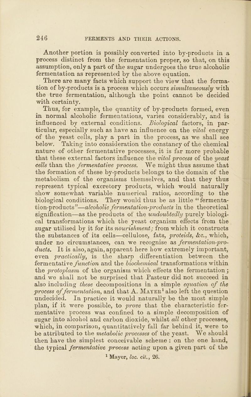 Another portion is possibly converted into by-products in a process distinct from the fermentation proper, so that, on this assumption, only a part of the sugar undergoes the true alcoholic fermentation as represented by the above equation. There are many facts which support the view that the forma- tion of by-products is a process which occurs simultaneously with the true fermentation, although the point cannot be decided with certainty. Thus, for example, the quantity of by-products formed, even in normal alcoholic fermentations, varies considerably, and is influenced by external conditions. Biological factors, in par- ticular, especially such as have an influence on the vital energy of the yeast cells, play a part in the process, as we shall see below. Taking into consideration the constancy of the chemical nature of other fermentative processes, it is far more probable that these external factors influence the vital process of the yeast cells than the fermentative process. We might thus assume that the formation of these by-products belongs to the domain of the metabolism of the organisms themselves, and that they thus represent typical excretory products, which would naturally show somewhat variable numerical ratios, according to the biological conditions. They would thus be as little “fermenta- tion-products”—alcoholic fermentation-products in the theoretical signification—as the products of the undoubtedly purely biologi- cal transformations which the yeast organism effects from the sugar utilised by it for its nourishment; from which it constructs the substances of its cells—cellulose, fats, proteids, (fee., which, under no circumstances, can we recognise as fermentation-pro- ducts. It is also, again, apparent here how extremely important, even practically, is the sharp differentiation between the fermentative function and the biochemical transformations within the protoplasm of the organism which effects the fermentation; and we shall not be surprised that Pasteur did not succeed in also including these decompositions in a simple equation of the process of fermentation, and that A. Mayer1 also left the question undecided. In practice it would naturally be the most simple plan, if it were possible, to prove that the characteristic fer- mentative process was confined to a simple decomposition of sugar into alcohol and carbon dioxide, whilst all other processes, which, in comparison, quantitatively fall far behind it, were to be attributed to the metabolic processes of the yeast. We should then have the simplest conceivable scheme : on the one hand, the typical fermentative process acting upon a given part of the 1 Mayer, loc. cit., 26.