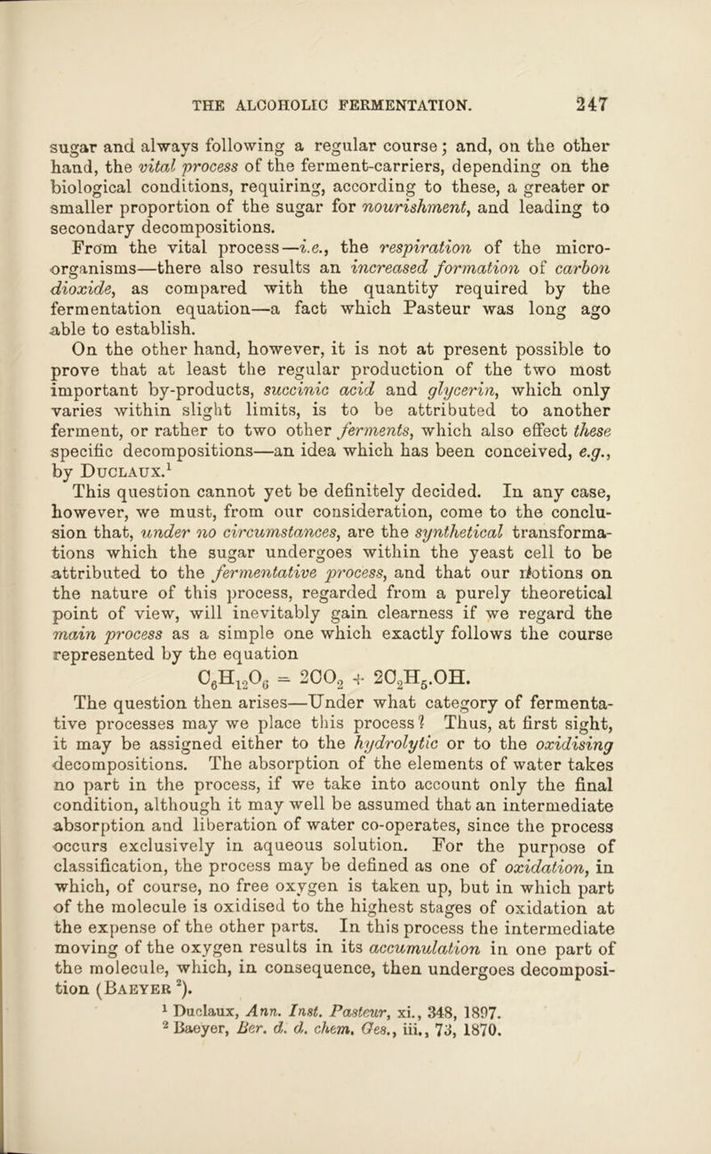 sugar and always following a regular course; and, on the other hand, the vital process of the ferment-carriers, depending on the biological conditions, requiring, according to these, a greater or smaller proportion of the sugar for nourishment, and leading to secondary decompositions. From the vital process—i.e., the respiration of the micro- organisms—there also results an increased formation of carbon dioxide, as compared with the quantity required by the fermentation equation—a fact which Pasteur was long ago able to establish. On the other hand, however, it is not at present possible to prove that at least the regular production of the two most important by-products, succinic acid and glycerin, which only varies within slight limits, is to be attributed to another ferment, or rather to two other ferments, which also effect these specific decompositions—an idea which has been conceived, e.g., by Duclaux.1 This question cannot yet be definitely decided. In any case, however, we must, from our consideration, come to the conclu- sion that, under no circumstances, are the synthetical transforma- tions which the sugar undergoes within the yeast cell to be attributed to the fermentative process, and that our riotions on the nature of this process, regarded from a purely theoretical point of view, will inevitably gain clearness if we regard the main process as a simple one which exactly follows the course represented by the equation °6Hi2°g = 20°2 + 2C2H5.OH. The question then arises—Under what category of fermenta- tive processes may we place this process % Thus, at first sight, it may be assigned either to the hydrolytic or to the oxidising decompositions. The absorption of the elements of water takes no part in the process, if we take into account only the final condition, although it may well be assumed that an intermediate absorption and liberation of water co-operates, since the process occurs exclusively in aqueous solution. For the purpose of classification, the process may be defined as one of oxidation, in which, of course, no free oxygen is taken up, but in which part of the molecule is oxidised to the highest stages of oxidation at the expense of the other parts. In this process the intermediate moving of the oxygen results in its accumulation in one part of the molecule, which, in consequence, then undergoes decomposi- tion (Baeyer 2). 1 Duclaux, Ann. Inst. Pasteur, xi., 348, 1807. 2 Baeyer, Ber. d. d. chem. Ges.t iii., 73, 1870.