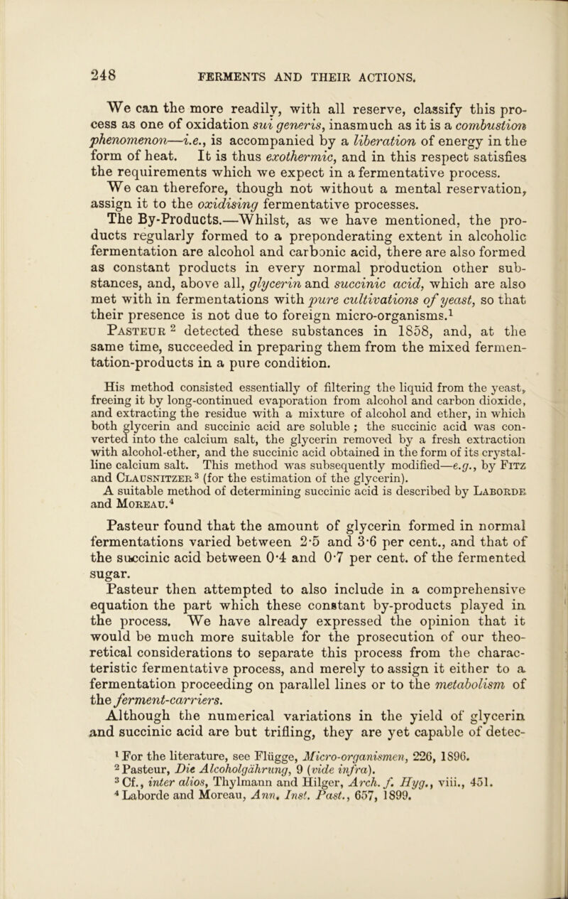 We can the more readily, with all reserve, classify this pro- cess as one of oxidation sui generis, inasmuch as it is a combustion, phenomenon—i.e., is accompanied by a liberation of energy in the form of heat. It is thus exothermic, and in this respect satisfies the requirements which we expect in a fermentative process. We can therefore, though not without a mental reservation, assign it to the oxidising fermentative processes. The By-Products.—Whilst, as we have mentioned, the pro- ducts regularly formed to a preponderating extent in alcoholic fermentation are alcohol and carbonic acid, there are also formed as constant products in every normal production other sub- stances, and, above all, glycerin and succinic acid, which are also met with in fermentations with pure cultivations of yeast, so that their presence is not due to foreign micro-organisms.1 Pasteur 2 detected these substances in 1858, and, at the same time, succeeded in preparing them from the mixed fermen- tation-products in a pure condition. His method consisted essentially of filtering the liquid from the yeast* freeing it by long-continued evaporation from alcohol and carbon dioxide, and extracting the residue with a mixture of alcohol and ether, in which both glycerin and succinic acid are soluble ; the succinic acid was con- verted into the calcium salt, the glycerin removed by a fresh extraction with alcohol-ether, and the succinic acid obtained in the form of its crystal- line calcium salt. This method was subsequently modified—e.g., by Fitz and Clausnitzer3 (for the estimation of the glycerin). A suitable method of determining succinic acid is described by Laborde and Moreau.4 Pasteur found that the amount of glycerin formed in normal fermentations varied between 2-5 and 3‘6 per cent., and that of the succinic acid between 0*4 and 07 per cent, of the fermented sugar. Pasteur then attempted to also include in a comprehensive equation the part which these constant by-products played in the process. We have already expressed the opinion that it would be much more suitable for the prosecution of our theo- retical considerations to separate this process from the charac- teristic fermentative process, and merely to assign it either to a fermentation proceeding on parallel lines or to the metabolism of the ferment-carriers. Although the numerical variations in the yield of glycerin, and succinic acid are but trifling, they are yet capable of detec- 'For the literature, see Fliigge, Micro-organismen, 226, 1S96. 2 Pasteur, Die Alcoholgdhrang, 9 (vide infra). 3Cf., inter alios, Thylmann and Hilger, Arch. f. Hyg., viii., 451. 4Laborde and Moreau, Ann. Inst. Past., 657, 1899.