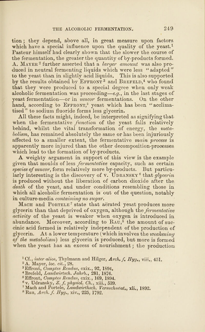 tion; they depend, above all, in great measure upon factors which have a special influence upon the quality of the yeast.1 Pasteur himself had clearly shown that the slower the course of the fermentation, the greater the quantity of by-products formed. A. Mayer 2 further asserted that a larger amount was also pro- duced in neutral fermenting liquids which were less “ adapted ” to the yeast than in slightly acid liquids. This is also supported by the results obtained by Effront3 and Brefeld,4 who found that they were produced to a special degree when only weak alcoholic fermentation was proceeding—e.g., in the last stages of yeast fermentation—or in mucor fermentations. On the other hand, according to Effront,5 yeast which has been “ acclima- tised” to sodium fluoride forms less glycerin. All these facts might, indeed, be interpreted as signifying that when the fermentative function of the yeast falls relatively behind, whilst the vital transformation of energy, the meta- bolism, has remained absolutely the same or has been injuriously affected to a smaller extent, the fermentative main 'process is apparently more injured than the other decomposition-processes which lead to the formation of by-products. A weighty argument in support of this view is the example given that moulds of less fermentative capacity, such as certain species of mucor, form relatively more by-products. But particu- larly interesting is the discovery of v. Udransky6 that glycerin is produced without the liberation of carbon dioxide after the death of the yeast, and under conditions resembling those in which all alcoholic fermentation is out of the question, notably in culture-media containing no sugar. Mach and Portele 7 state that aerated yeast produces more glycerin than that deprived of oxygen, although the fermentative activity of the yeast is weaker when oxygen is introduced in abundance. Moreover, according to Bau,8 the amount of suc- cinic acid formed is relatively independent of the production of glycerin. At a lower temperature (which involves the weakening of the metabolism) less glycerin is produced, but more is formed when the yeast has an excess of nourishment; the production! 1 Cf., inter alios, Thylmann and Hilger, Arch. f. Hyg., viii., 451. 2 A. Mayer, loc. cit., 28. 3 Effront, Comptes Rendus, cxix., 92, 1S94, 4 Brefeld, Landwirtsch. Jahrb., 281, 1876. 5 Effront, Comptes Rendus, cxix., 169, 1894. 6 v. Udransky, Z. f. physiol. Ch., xiii., 539. 7 Mach and Portele, Landwirthsch. Versuchsstat,, xli., 1892. 8Rau, Arch. f. Hyg., xiv., 225, 1792.