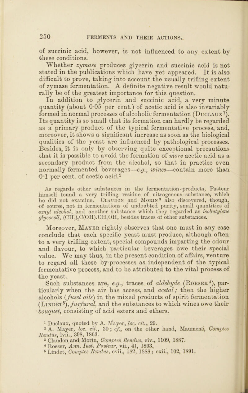 of succinic acid, however, is not influenced to any extent by these conditions. Whether zymase produces glycerin and succinic acid is not stated in the publications which have yet appeared. It is also difficult to prove, taking into account the usually trifling extent of zymase fermentation. A definite negative result would natu- rally be of the greatest importance for this question. In addition to glycerin and succinic acid, a very minute quantity (about 0-05 per cent.) of acetic acid is also invariably formed in normal processes of alcoholic fermentation (Duclaux1). Its quantity is so small that its formation can hardly be regarded as a primary product of the typical fermentative process, and, moreover, it shows a significant increase as soon as the biological qualities of the yeast are influenced by pathological processes. Besides, it is only by observing quite exceptional precautions that it is possible to avoid the formation of more acetic acid as a secondary product from the alcohol, so that in practice even normally fermented beverages—e.g., wines—contain more than 0*1 per cent, of acetic acid.2 As regards other substances in the fermentation-products, Pasteur himself found a very trifling residue of nitrogenous substance, which he did not examine. Claudon and Morin3 also discovered, though, of course, not in fermentations of undoubted purity, small quantities of amyl alcohol, and another substance which they regarded as isobutylene glycocoll, (CH3)oC(OH).CH2OH, besides traces of other substances. Moreover, Mayer rightly observes that one must in any case conclude that each specific yeast must produce, although often to a very trifling extent, special compounds imparting the odour and flavour, to which particular beverages owe their special value. We may thus, in the present condition of affairs, venture to regard all these by-processes as independent of the typical fermentative process, and to be attributed to the vital process of the yeast. Such substances are, e.g., traces of aldehyde (Roeser4), par- ticularly when the air has access, and acetal; then the higher alcohols (fusel oils) in the mixed products of spirit fermentation (Lindet5)f furfural, and the substances to which wines owe their bouquet, consisting of acid esters and ethers. 1 Duclaux, quoted by A. Mayer, loc. cit., 29. 2 A. Mayer, loc. cit., 30; cf., on the other hand, Maumene, Comptes Rendus, lvii., 398, 1863. 3 Claudon and Morin, Comptes Rendus, civ., 1109, 1SS7. 4 Roeser, Ann. Inst. Pasteur, vii., 41, 1893. 6 Lindet, Comptes Rendus, cvii., 182, 1SSS; cxii., 102, 1891.