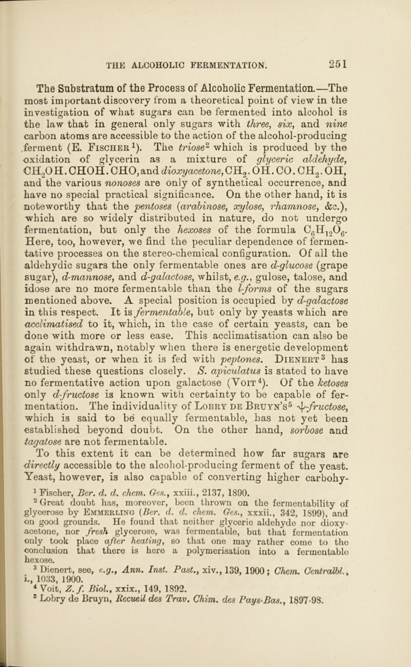 The Substratum of the Process of Alcoholic Fermentation.—The most important discovery from a theoretical point of view in the investigation of what sugars can be fermented into alcohol is the law that in general only sugars with three, six, and nine carbon atoms are accessible to the action of the alcohol-producing ferment (E. Fischer *). The triose2 which is produced by the oxidation of glycerin as a mixture of glyceric aldehyde, CH2OH. CHOH. CHO,and dioxy acetone, CH2. OH. CO. CH2. OH, and the various nonoses are only of synthetical occurrence, and have no special practical significance. On the other hand, it is noteworthy that the 'pentoses (arabinose, xylose, rhamnose, &c.), which are so widely distributed in nature, do not undergo fermentation, but only the hexoses of the formula C6H1206. Here, too, however, we find the peculiar dependence of fermen- tative processes on the stereo-chemical configuration. Of all the aldehydic sugars the only fermentable ones are d-glucose (grape sugar), d-mannose, and d-galactose, whilst, e.g., gulose, talose, and idose are no more fermentable than the l-forms of the sugars mentioned above. A special position is occupied by d-galactose in this respect. It is fermentable, but only by yeasts which are acclimatised to it, which, in the case of certain yeasts, can be done with more or less ease. This acclimatisation can also be again withdrawn, notably when there is energetic development of the yeast, or when it is fed with peptones, Dienert3 has studied these questions closely. S. apiculatus is stated to have no fermentative action upon galactose (Yoit4). Of the ketoses only d-fructose is known with certainty to be capable of fer- mentation. The individuality of Lobry de Bruyn’s5 ^-fructose, which is said to be equally fermentable, has not yet been established beyond doubt. On the other hand, sorbose and tagatose are not fermentable. To this extent it can be determined how far sugars are directly accessible to the alcohol-producing ferment of the yeast. Yeast, however, is also capable of converting higher carbohy- 1 Fischer, Ber. d. d. chem. Ges., xxiii., 2137, 1890. 2 Great doubt has, moreover, been thrown on the fermentability of glycerose by Emmerling {Ber. d. d. chem. Ges., xxxii., 342, 1899), and on good grounds. He found that neither glyceric aldehyde nor dioxy- acetone, nor fresh glycerose, was fermentable, but that fermentation only took place after heating, so that one may rather como to the conclusion that there is here a polymerisation into a fermentable hexose. 3 Dienert, see, e.g., Ann. Inst. Past., xiv., 139, 1900; Chem. Centralbl., i., 1033, 1900. 4 Voit, Z. f. Biol., xxix., 149, 1892. 5 Lobry de Bruyn, Recueil des Trav. Chim. des Pays-Bas., 1897-98.