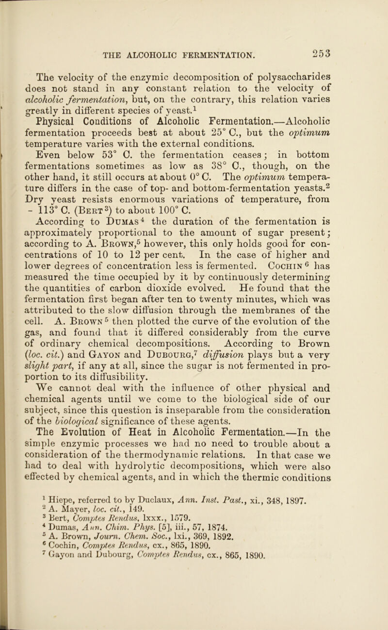 The velocity of the enzymic decomposition of polysaccharides does not stand in any constant relation to the velocity of alcoholic fermentation, but, on the contrary, this relation varies greatly in different species of yeast.1 Physical Conditions of Alcoholic Fermentation.—Alcoholic fermentation proceeds best at about 25° C., but the optimum temperature varies with the external conditions. Even below 53° 0. the fermentation ceases; in bottom fermentations sometimes as low as 38° 0., though, on the other hand, it still occurs at about 0° C. The optimum tempera- ture differs in the case of top- and bottom-fermentation yeasts.2 Dry yeast resists enormous variations of temperature, from - 113° C. (Bert3) to about 100° C. According to Dumas4 the duration of the fermentation is approximately proportional to the amount of sugar present; according to A. Brown,5 however, this only holds good for con- centrations of 10 to 12 per cent. In the case of higher and lower degrees of concentration less is fermented. Cochin6 has measured the time occupied by it by continuously determining the quantities of carbon dioxide evolved. He found that the fermentation first began after ten to twenty minutes, which was attributed to the slow diffusion through the membranes of the cell. A. Brown 5 then plotted the curve of the evolution of the gas, and found that it differed considerably from the curve of ordinary chemical decompositions. According to Brown (ioc. cit.) and Gayon and Dubourg,7 diffusion plays but a very slight part, if any at all, since the sugar is not fermented in pro- portion to its diffusibility. We cannot deal with the influence of other physical and chemical agents until we come to the biological side of our subject, since this question is inseparable from the consideration of the biological significance of these agents. The Evolution of Heat in Alcoholic Fermentation.—In the simple enzymic processes we had no need to trouble about a consideration of the thermodynamic relations. In that case we had to deal with hydrolytic decompositions, which were also effected by chemical agents, and in which the thermic conditions 1 Hiepe, referred to by Duclaux, Ann. Inst. Past., xi., 348, 1897. 2 A. Mayer, loc. cit., 149. 3 Bert, Comptes Rendus, lxxx., 1579. 4 Dumas, Ann. Chim. Phys. [5], iii., 57, 1874. 5 A. Brown, Joum. Chem. Soc., lxi., 369, 1892. 6 Cochin, Comptes Rendus, cx., 865, 1890. 7 Gayon and Dubourg, Comptes Rendus, cx., 865, 1890.