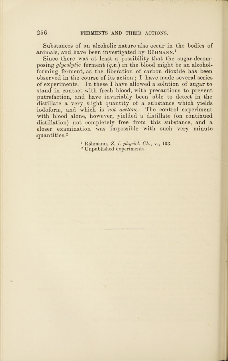Substances of an alcoholic nature also occur in the bodies of animals, and have been investigated by Rohmann.1 Since there was at least a possibility that the sugar-decom- posing glycolytic ferment (q.v.) in the blood might be an alcohol- forming ferment, as the liberation of carbon dioxide has been observed in the course of its action; I have made several series of experiments. In these I have allowed a solution of sugar to stand in contact with fresh blood, with precautions to prevent putrefaction, and have invariably been able to detect in the distillate a very slight quantity of a substance which yields iodoform, and which is not acetone. The control experiment with blood alone, however, yielded a distillate (on continued distillation) not completely free from this substance, and a closer examination was impossible with such very minute .quantities.2 1 Rohmann, Z. f. physiol. Ch., v., 103. 2 Unpublished experiments.