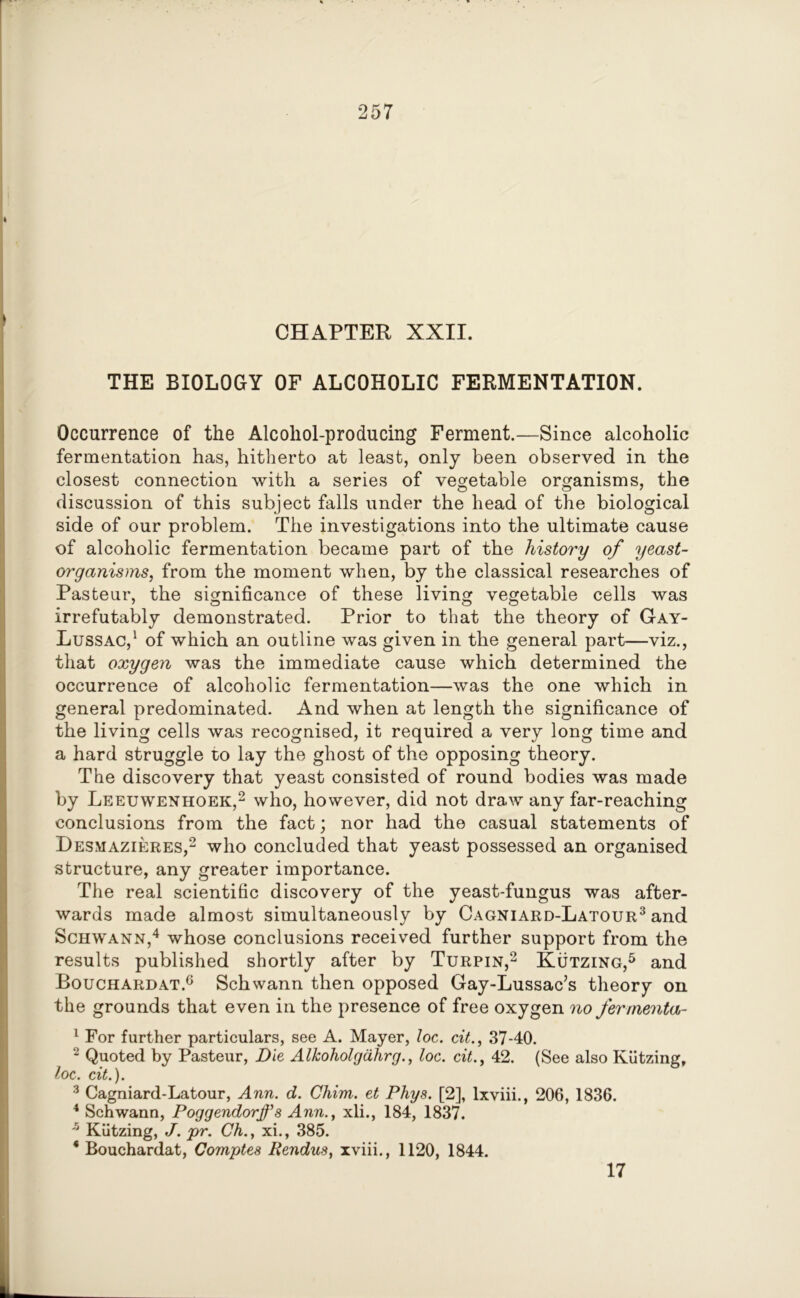 CHAPTER XXII. THE BIOLOGY OF ALCOHOLIC FERMENTATION. Occurrence of the Alcoliol-producing Ferment.—Since alcoholic fermentation has, hitherto at least, only been observed in the closest connection with a series of vegetable organisms, the discussion of this subject falls under the head of the biological side of our problem. The investigations into the ultimate cause of alcoholic fermentation became part of the history of yeast- organisms, from the moment when, by the classical researches of Pasteur, the significance of these living vegetable cells was irrefutably demonstrated. Prior to that the theory of Gay- Lussac,1 of which an outline was given in the general part—viz., that oxygen was the immediate cause which determined the occurrence of alcoholic fermentation—was the one which in general predominated. And when at length the significance of the living cells was recognised, it required a very long time and a hard struggle to lay the ghost of the opposing theory. The discovery that yeast consisted of round bodies was made by Leeuwenhoek,2 who, however, did not draw any far-reaching conclusions from the fact; nor had the casual statements of Desmazieres,2 who concluded that yeast possessed an organised structure, any greater importance. The real scientific discovery of the yeast-fungus was after- wards made almost simultaneously by Cagniard-Latour3 and Schwann,4 whose conclusions received further support from the results published shortly after by Turpin,2 Kutzing,5 and Bouchardat.6 Schwann then opposed Gay-Lussac’s theory on the grounds that even in the presence of free oxygen no fermenta- 1 For further particulars, see A. Mayer, loc. cit., 37-40. 2 Quoted by Pasteur, Die Alkoholgdhrg., loc. cit., 42. (See also Kutzing, loc. cit.). 3 Cagniard-Latour, Ann. d. Chim. et Phys. [2], lxviii., 206, 1836. 4 Schwann, Poggendorffs Ann., xli., 184, 1837. * Kutzing, J. pr. Ch., xi., 385. 4 Bouchardat, Comptes Pendus, xviii., 1120, 1844. 17