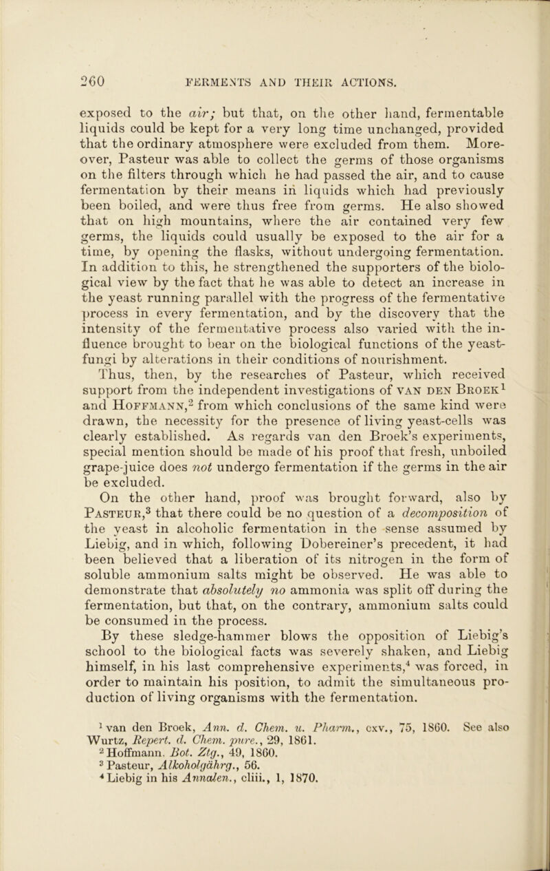 exposed to the air; but that, on the other hand, fermentable liquids could be kept for a very long time unchanged, provided that the ordinary atmosphere were excluded from them. More- over, Pasteur was able to collect the germs of those organisms on the filters through which he had passed the air, and to cause fermentation by their means in liquids which had previously been boiled, and were thus free from germs. He also showed that on high mountains, where the air contained very few germs, the liquids could usually be exposed to the air for a time, by opening the flasks, without undergoing fermentation. In addition to this, he strengthened the supporters of the biolo- gical view by the fact that he was able to detect an increase in the yeast running parallel with the progress of the fermentative process in every fermentation, and by the discovery that the intensity of the fermentative process also varied with the in- fluence brought to bear on the biological functions of the yeast- fungi by alterations in their conditions of nourishment. Thus, then, by the researches of Pasteur, which received support from the independent investigations of van den Broek1 and Hoffmann,2 from which conclusions of the same kind were drawn, the necessity for the presence of living yeast-cells was clearly established. As regards van den Broek’s experiments, special mention should be made of his proof that fresh, unboiled grape-juice does not undergo fermentation if the germs in the air be excluded. On the other hand, proof was brought forward, also by Pasteur,3 that there could be no question of a decomposition of the yeast in alcoholic fermentation in the sense assumed by Liebig, and in which, following Hobereiner’s precedent, it had been believed that a liberation of its nitrogen in the form of soluble ammonium salts might be observed. He was able to demonstrate that absolutely no ammonia was split off during the fermentation, but that, on the contrary, ammonium salts could be consumed in the process. By these sledge-hammer blows the opposition of Liebig’s school to the biological facts was severely shaken, and Liebig himself, in his last comprehensive experiments,4 was forced, in order to maintain his position, to admit the simultaneous pro- duction of living organisms with the fermentation. 1 van den Broek, Ann. d. Chem. u. Pharm., cxv., 75, I860. See also Wurtz, Bepert. d. Chem. pure., 29, 1861. 2 Hoffmann. Bot. Ztg., 49, 1860. 3 Pasteur, AlJcoholgahrg., 56. 4 Liebig in his Annalen., cliii., 1, 1870.