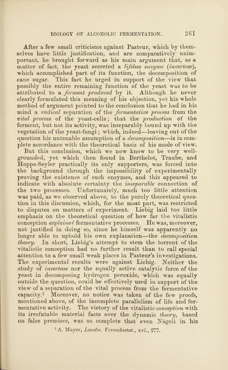 After a few small criticisms against Pasteur, which by them- selves have little justification, and are comparatively unim- portant, he brought forward as his main argument that, as a matter of fact, the yeast secreted a lifeless enzyme (invertase), which accomplished part of its function, the decomposition of cane sugar. This fact he urged in support of the view that possibly the entire remaining function of the yeast was to be attributed to a ferment 'produced by it. Although he never clearly formulated this meaning of his objection, yet his whole method of argument pointed to the conclusion that he had in his mind a radical separation of the fermentative process from the vital process of the yeast-cells; that the production of the ferment, but not its activity, was inseparably bound up with the vegetation of the yeast-fungi; which, indeed—leaving out of the question his untenable assumption of a decomposition—is in com- plete accordance with the theoretical basis of his mode of view. But this conclusion, which we now know to be very well- grounded, yet which then found in Berthelot, Traube, and Hoppe-Seyler practically its only supporters, was forced into the background through the impossibility of experimentally proving the existence of such enzymes, and this appeared to indicate with absolute certainty the inseparable connection of the two processes. Unfortunately, much too little attention was paid, as we observed above, to the purely theoretical ques- tion in this discussion, which, for the most part, was restricted to disputes on matters of experiment. Liebig laid too little emphasis on the theoretical question of how far the vitalistic conception explained fermentative processes. He was, moreover, not justified in doing so, since he himself was apparently no longer able to uphold his own explanation—the decomposition theory. In short, Liebig’s attempt to stem the torrent of the vitalistic conception had no further result than to call special attention to a few small weak places in Pasteur’s investigations. The experimental results were against Liebig. Neither the study of invertase nor the equally active catalytic force of the yeast in decomposing hydrogen peroxide, which was equally outside the question, could be effectively used in support of the view of a separation of the vital process from the fermentative capacity.1 Moreover, no notice was taken of the few proofs, mentioned above, of the incomplete parallelism of life and fer- mentative activity. The victory of the vitalistic conception with its irrefutable material facts over the dynamic theory, based on false premises, was so complete that even Nageli in his ‘A. Mayer, Landw. Versuchsstat., xvi., 277.