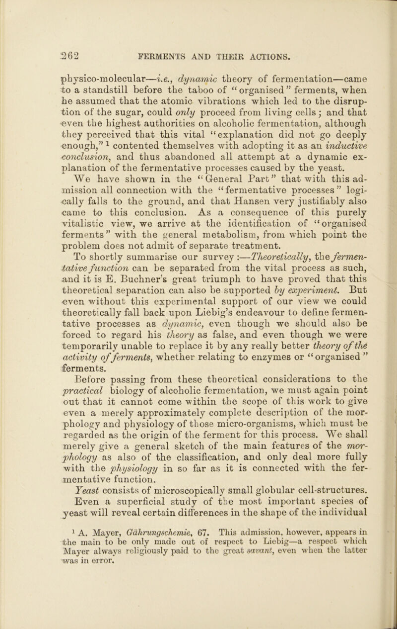 physico-molecular—i.e., dynamic theory of fermentation—came to a standstill before the taboo of “organised” ferments, when he assumed that the atomic vibrations which led to the disrup- tion of the sugar, could only proceed from living cells; and that even the highest authorities on alcoholic fermentation, although they perceived that this vital “explanation did not go deeply enough,” 1 contented themselves with adopting it as an inductive conclusion, and thus abandoned all attempt at a dynamic ex- planation of the fermentative processes caused by the yeast. We have shown in the “General Part” that with this ad- mission all connection with the “ fermentative processes ” logi- cally falls to the ground, and that Hansen very justifiably also came to this conclusion. As a consequence of this purely vitalistic view, we arrive at the identification of “organised ferments” with the general metabolism, from which point the problem does not admit of separate treatment. To shortly summarise our survey :—Theoretically, the fermen- tative function can be separated from the vital process as such, and it is E. Buchner’s great triumph to have proved that this theoretical separation can also be supported by experiment. But even without this experimental support of our view we could theoretically fall back upon Liebig’s endeavour to define fermen- tative processes as dynamic, even though we should also be forced to regard his theory as false, and even though we were temporarily unable to replace it by any really better theory of the activity of ferments, whether relating to enzymes or “organised ” ferments. Before passing from these theoretical considerations to the practical biology of alcoholic fermentation, we must again point out that it cannot come within the scope of this work to give even a merely approximately complete description of the mor- phology and physiology of those micro-organisms, which must be regarded as the origin of the ferment for this process. We shall merely give a general sketch of the main features of the mor- phology as also of the classification, and only deal more fully with the physiology in so far as it is connected with the fer- mentative function. Yeast consists of microscopically small globular cell-structures. Even a superficial study of the most important species of yeast will reveal certain differences in the shape of the individual 1 A. Mayer, Gdhrungschemie, 67. This admission, however, appears in the main to be only made out of respect to Liebig—a respect which Mayer always religiously paid to the great savant, even when the latter was in error.