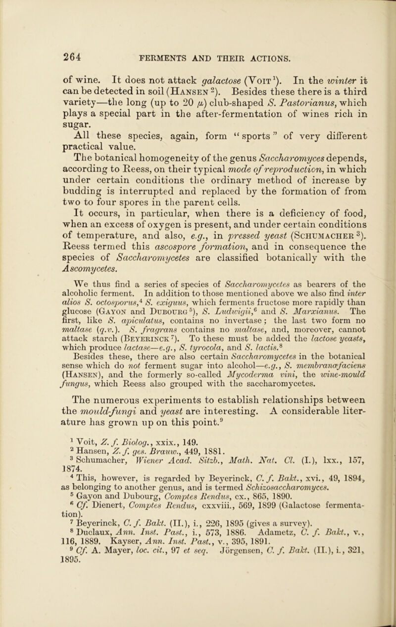 of wine. It does not attack galactose (Voit1). In the winter it can be detected in soil (Hansen 2). Besides these there is a third variety—the long (up to 20 f) club-shaped S. Pastorianus, which plays a special part in the after-fermentation of wines rich in sugar. All these species, again, form “ sports ” of very different practical value. The botanical homogeneity of the genus Saccharomyces depends, according to Beess, on their typical mode of reproduction, in which under certain conditions the ordinary method of increase by budding is interrupted and replaced by the formation of from two to four spores in the parent cells. It occurs, in particular, when there is a deficiency of food, when an excess of oxygen is present, and under certain conditions of temperature, and also, e.g., in pressed yeast (Schumacher 3). Beess termed this ascospore formation, and in consequence the species of Saccharomycetes are classified botanically with the Ascomycetes. We thus find a series of species of Saccharomycetes as bearers of the alcoholic ferment. In addition to those mentioned above we also find inter alios S. octosporus,4 S. exiguus, which ferments fructose more rapidly than glucose (Gayon and Dubourg5), S. Ludwigii,6 and S. Marxianus. The first, like S. apiculatus, contains no invertase; the last two form no maltase [q.v.). S. fragrans contains no maltase, and, moreover, cannot attack starch (Beyerinck 7). To these must be added the lactose yeasts, which produce lactase—e.g., S. tyrocola, and S. lactis.8 Besides these, there are also certain Saccharomycetes in the botanical sense which do not ferment sugar into alcohol—e.g., S. membrancefaciens (Hansen), and the formerly so-called My coderma vini, the wine-mould fungus, which Reess also grouped with the saccharomycetes. The numerous experiments to establish relationships between the mould-fungi and yeast are interesting. A considerable liter- ature has grown up on this point.9 1 Voit, Z. f. Biolog., xxix., 149. 2 Hansen, Z. f ges. Brauw., 449, 1881. 3 Schumacher, Wiener Acad. Sitzb., Math. Nat. Cl. (I.), lxx., 157, 1874. 4 This, however, is regarded by Beyerinck, C. f. Bakt., xvi., 49, 1S94? as belonging to another genus, and is termed Schizosaccharojiiyces. 5 Gayon and Dubourg, Comptes Kendus, cx., 865, 1890. 6 Cf. Dienert, Comptes Rendus, cxxviii., 569, 1899 (Galactose fermenta- tion). 7 Beyerinck, C. f. Bakt. (II.), i., 226, 1895 (gives a survey). 8 Duclaux, Ann. Inst. Past., i., 573, 1886. Adametz, C. f. Bakt., v 116, 1889. Kayser, Ann. Inst. Past., v., 395, 1891. 9 Cf. A. Mayer, loc. cit., 97 et seq. Jorgensen, C. f. Bakt. (II.), i., 321* 1895.