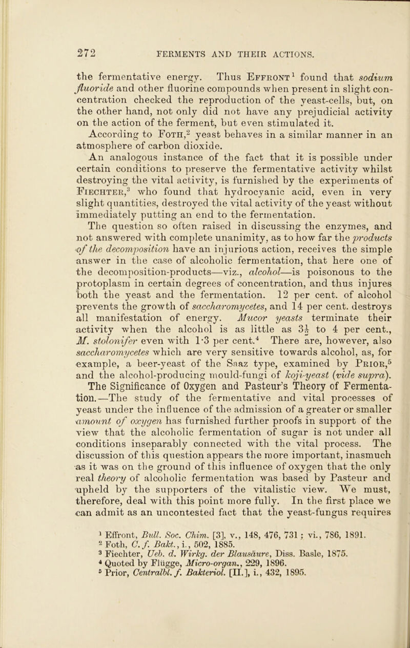 the fermentative energy. Thus Effront1 found that sodium fluoride and other fluorine compounds when present in slight con- centration checked the reproduction of the yeast-cells, but, on the other hand, not only did not have any prejudicial activity on the action of the ferment, but even stimulated it. According to Foth,2 yeast behaves in a similar manner in an atmosphere of carbon dioxide. An analogous instance of the fact that it is possible under certain conditions to preserve the fermentative activity whilst destroying the vital activity, is furnished by the experiments of Fiechter,3 who found that hydrocyanic acid, even in very slight quantities, destroyed the vital activity of the yeast without immediately putting an end to the fermentation. The question so often raised in discussing the enzymes, and not answered with complete unanimity, as to how far the products of the decomposition have an injurious action, receives the simple answer in the case of alcoholic fermentation, that here one of the decomposition-products—viz., alcohol—is poisonous to the protoplasm in certain degrees of concentration, and thus injures both the yeast and the fermentation. 12 per cent, of alcohol prevents the growth of saccharomycetes, and 14 per cent, destroys all manifestation of energy. Mucor yeasts terminate their activity when the alcohol is as little as 34 to 4 per cent., Jtf. stolonifer even with 1*3 per cent.4 There are, however, also saccharomycetes which are very sensitive towards alcohol, as, for example, a beer-yeast of the Saaz type, examined by Prior,5 and the alcohol-producing mould-fungi of koji-yeast (vide supra). The Significance of Oxygen and Pasteur’s Theory of Fermenta- tion.—The study of the fermentative and vital processes of yeast under the influence of the admission of a greater or smaller a mount of oxygen has furnished further proofs in support of the view that the alcoholic fermentation of sugar is not under all conditions inseparably connected with the vital process. The discussion of this question appears the more important, inasmuch as it was on the ground of this influence of oxygen that the only real theory of alcoholic fermentation was based by Pasteur and upheld by the supporters of the vitalistic view. We must, therefore, deal with this point more fully. In the first place we can admit as an uncontested fact that the yeast-fungus requires 1 Effront, Bull. Soc. Chim. [3], v., 148, 476, 731 ; vi., 7S6, 1891. 2 Foth, C.f. Bakt., i., 502, 1885. 3 Fiechter, Ueb. d. Wirkg. der Blausdure, Diss. Basle, 1875. 4 Quoted by Fltigge, Micro-organ., 229, 1896. 5 Prior, Centralbl. f. Bakteriol. [II.], i., 432, 1895.