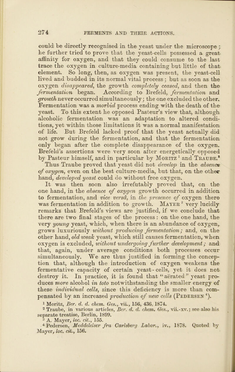 could be directly recognised in the yeast under the microscope * he further tried to prove that the yeast-cells possessed a great affinity for oxygen, and that they could consume to the last trace the oxygen in culture-media containing but little of that element. So long, then, as oxygen was present, the yeast-cell lived and budded in its normal vital process; but as soon as the oxygen disappeared, the growth completely ceased, and then the fermentation began. According to Brefeld, fermentation and growth never occurred simultaneously; the one excluded the other. Fermentation was a morbid process ending with the death of the yeast. To this extent he opposed Pasteur’s view that, although alcoholic fermentation was an adaptation to altered condi- tions, yet within those limitations it was a normal manifestation of life. But Brefeld lacked proof that the yeast actually did not grow during the fermentation, and that the fermentation only began after the complete disappearance of the oxygen. Brefeld’s assertions were very soon after energetically opposed by Pasteur himself, and in particular by Moritz 1 and Traube.* Thus Traube proved that yeast did not develop in the absence of oxygen, even on the best culture-media, but that, on the other hand, developed yeast could do without free oxygen. It was then soon also irrefutably proved that, on the one hand, in the absence of oxygen growth occurred in addition to fermentation, and vice versd, in the presence of oxygen there was fermentation in addition to growth. Mayer 3 very lucidly remarks that Brefeld’s views are justified, if we conclude that there are two final stages of the process : on the one hand, the very young yeast, which, when there is an abundance of oxygen, grows luxuriously without producing fermentation; and, on the other hand, old weak yeast, which still causes fermentation, when oxygen is excluded, without undergoing further development; and that, again, under average conditions both processes occur simultaneously. We are thus justified in forming the concep- tion that, although the introduction of oxygen weakens the fermentative capacity of certain yeast-cells, yet it does not destroy it. In practice, it is found that “aerated” yeast pro- duces more alcohol in toto notwithstanding the smaller energy of these individual cells, since this deficiency is more than com- pensated by an increased production of new cells (Pedersen 4). 1 Moritz, Ber. d. d. chem. Ges., vii., 156, 436, 1874. 2 Traube, in various articles, Ber. d. d. chem. Ges., vii.-xv.; see also his. separate treatise, Berlin, 1899. ;i A. Mayer, loc. cit., 155. 4 Pedersen, Meddelelser fra Carlsberg Labor., iv., 1878. Quoted by Mayer, loc. cit., 156.
