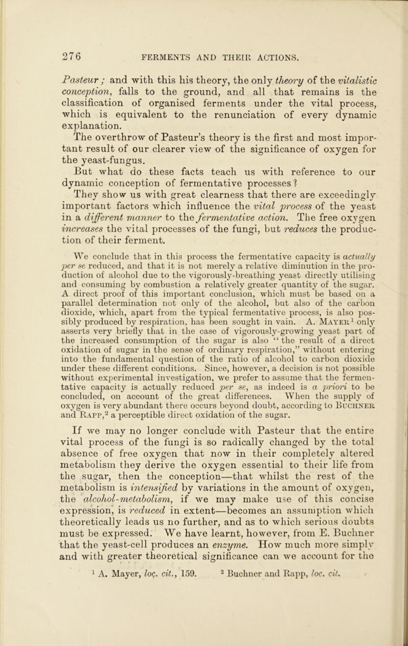 Pasteur ; and with this his theory, the only theory of the vitalistic conception, falls to the ground, and all that remains is the classification of organised ferments under the vital process, which is equivalent to the renunciation of every dynamic explanation. The overthrow of Pasteur’s theory is the first and most impor- tant result of our clearer view of the significance of oxygen for the yeast-fungus. But what do these facts teach us with reference to our dynamic conception of fermentative processes 1 They show us with great clearness that there are exceedingly important factors which influence the vital process of the yeast in a different manner to the fermentative action. The free oxygen increases the vital processes of the fungi, but reduces the produc- tion of their ferment. We conclude that in this process the fermentative capacity is actually per se reduced, and that it is not merely a relative diminution in the pro- duction of alcohol due to the vigorously-breathing yeast directly utilising and consuming by combustion a relatively greater quantity of the sugar. A direct proof of this important conclusion, which must be based on a parallel determination not only of the alcohol, but also of the carbon dioxide, which, apart from the typical fermentative process, is also pos- sibly produced by respiration, has been sought in vain. A. Mayer1 only asserts very briefly that in the case of vigorously-growing yeast part of the increased consumption of the sugar is also “ the result of a direct oxidation of sugar in the sense of ordinary respiration,” without entering into the fundamental question of the ratio of alcohol to carbon dioxide under these different conditions. Since, however, a decision is not possible without experimental investigation, we prefer to assume that the fermen- tative capacity is actually reduced per se, as indeed is a priori to be concluded, on account of the great differences. When the supply of oxygen is very abundant there occurs beyond doubt, according to Buchner and Rapp,2 a perceptible direct oxidation of the sugar. If we may no longer conclude with Pasteur that the entire vital process of the fungi is so radically changed by the total absence of free oxygen that now in their completely altered metabolism they derive the oxygen essential to their life from the sugar, then the conception—that whilst the rest of the metabolism is intensified by variations in the amount of oxygen, the alcohol-metabolism, if we may make use of this concise expression, is reduced in extent—becomes an assumption which theoretically leads us no further, and as to which serious doubts must be expressed. We have learnt, however, from E. Buchner that the yeast-cell produces an enzyme. How much more simply and with greater theoretical significance can we account for the