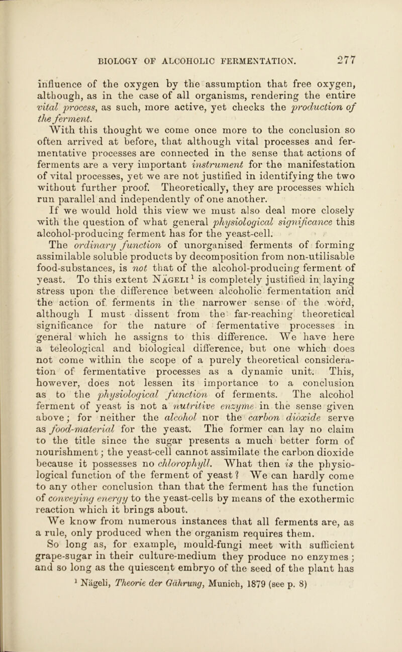 influence of the oxygen by the assumption that free oxygen, although, as in the case of all organisms, rendering the entire vital process, as such, more active, yet checks the production of the ferment. With this thought we come once more to the conclusion so often arrived at before, that although vital processes and fer- mentative processes are connected in the sense that actions of ferments are a very important instrument for the manifestation of vital processes, yet we are not justified in identifying the two without further proof. Theoretically, they are processes which run parallel and independently of one another. If we would hold this view we must also deal more closely with the question of what general physiological significance this alcohol-producing ferment has for the yeast-cell. The ordinary function of unorganised ferments of forming assimilable soluble products by decomposition from non-utilisable food-substances, is not that of the alcohol-producing ferment of yeast. To this extent Nageli1 is completely justified in laying stress upon the difference between alcoholic fermentation and the action of ferments in the narrower sense of the word, although I must dissent from the far-reaching theoretical significance for the nature of fermentative processes in general which he assigns to this difference. We have here a teleological and biological difference, but one which does not come within the scope of a purely theoretical considera- tion of fermentative processes as a dynamic unit. This, however, does not lessen its importance to a conclusion as to the physiological function of ferments. The alcohol ferment of yeast is not a nutritive enzyme in the sense given above; for neither the alcohol nor the carbon dioxide serve as food-material for the yeast. The former can lay no claim to the title since the sugar presents a much better form of nourishment; the yeast-cell cannot assimilate the carbon dioxide because it possesses no chlorophyll. What then is the physio- logical function of the ferment of yeast? We can hardly come to any other conclusion than that the ferment has the function of conveying energy to the yeast-cells by means of the exothermic reaction which it brings about. AVe know from numerous instances that all ferments are, as a rule, only produced when the organism requires them. So long as, for example, mould-fungi meet with sufficient grape-sugar in their culture-medium they produce no enzymes ; and so long as the quiescent embryo of the seed of the plant has 1 Nageli, Theorie der Gdhrung, Munich, 1879 (see p. 8)