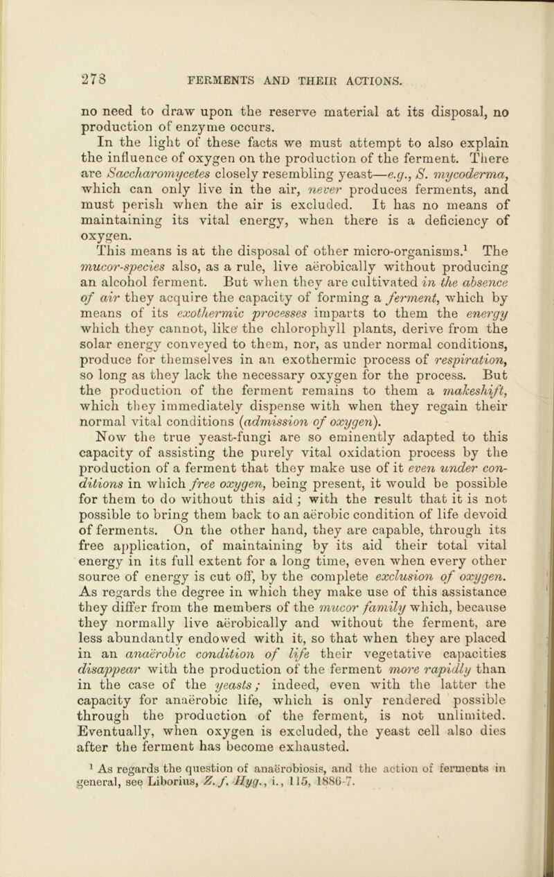 no need to draw upon the reserve material at its disposal, no production of enzyme occurs. In the light of these facts we must attempt to also explain the influence of oxygen on the production of the ferment. There are Saccharomycetes closely resembling yeast—e.g., S. mycoderma, which can only live in the air, never produces ferments, and must perish when the air is excluded. It has no means of maintaining its vital energy, when there is a deficiency of oxygen. This means is at the disposal of other micro-organisms.1 The mucor-species also, as a rule, live aerobically without producing an alcohol ferment. But when they are cultivated in the absence of air they acquire the capacity of forming a ferment, which by means of its exothermic processes imparts to them the energy which they cannot, like' the chlorophyll plants, derive from the solar energy conveyed to them, nor, as under normal conditions, produce for themselves in an exothermic process of respiration, so long as they lack the necessary oxygen for the process. But the production of the ferment remains to them a makeshift, which they immediately dispense with when they regain their normal vital conditions (admission of oxygen). Now the true yeast-fungi are so eminently adapted to this capacity of assisting the purely vital oxidation process by the production of a ferment that they make use of it even under con- ditions in which free oxygen, being present, it would be possible for them to do without this aid ; with the result that it is not possible to bring them back to an aerobic condition of life devoid of ferments. On the other hand, they are capable, through its free application, of maintaining by its aid their total vital energy in its full extent for a long time, even when every other source of energy is cut off, by the complete exclusion of oxygen. As regards the degree in which they make use of this assistance they differ from the members of the mucor family which, because they normally live aerobically and without the ferment, are less abundantly endowed with it, so that when they are placed in an anaerobic condition of life their vegetative capacities disappear with the production of the ferment more rapidly than in the case of the yeasts; indeed, even with the latter the capacity for anaerobic life, which is only rendered possible through the production of the ferment, is not unlimited. Eventually, when oxygen is excluded, the yeast cell also dies after the ferment has become exhausted. 1 As regards the question of anaerobiosis, and the action of ferments in