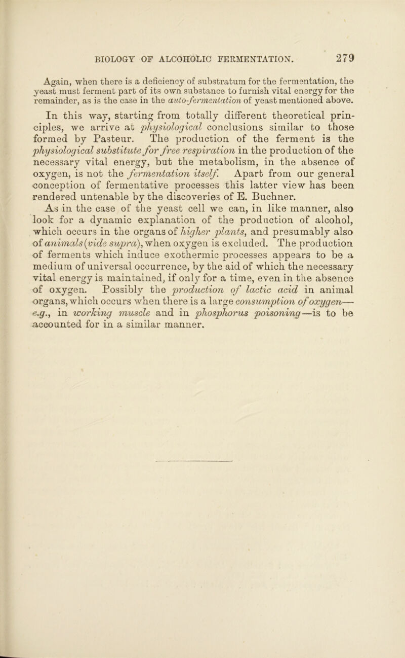 Again, when there is a deficiency of substratum for the fermentation, the yeast must ferment part of its own substance to furnish vital energy for the remainder, as is the case in the auto-fermentation of yeast mentioned above. In this way, starting from totally different theoretical prin- ciples, we arrive at physiological conclusions similar to those formed by Pasteur. The production of the ferment is the physiological substitute for free respiration in the production of the necessary vital energy, but the metabolism, in the absence of oxygen, is not the fermentation itself Apart from our general conception of fermentative processes this latter view has been rendered untenable by the discoveries of E. Buchner. As in the case of the yeast cell we can, in like manner, also look for a dynamic explanation of the production of alcohol, which occurs in the organs of higher plants, and presumably also of animals {vide supra), when oxygen is excluded. The production of ferments which induce exothermic processes appears to be a medium of universal occurrence, by the aid of which the necessary vital energy is maintained, if only for a time, even in the absence of oxygen. Possibly the production of lactic acid in animal organs, which occurs when there is a large consumption of oxygen— e.g., in working muscle and in phosphorus poisoning—is to be accounted for in a similar manner.
