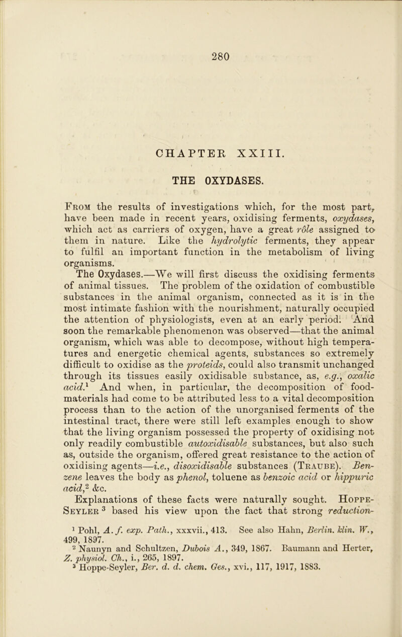 CHAPTER XXIII. THE OXYDASES. , r From the results of investigations which, for the most party have been made in recent years, oxidising ferments, oxydases, which act as carriers of oxygen, have a great role assigned to- them in nature. Like the hydrolytic ferments, they appear to fulfil an important function in the metabolism of living organisms. The Oxydases.—We will first discuss the oxidising ferments of animal tissues. The problem of the oxidation of combustible substances in the animal organism, connected as it is in the most intimate fashion with the nourishment, naturally occupied the attention of physiologists, even at an early period; And soon the remarkable phenomenon was observed—that the animal organism, which was able to decompose, without high tempera- tures and energetic chemical agents, substances so extremely difficult to oxidise as the proteids, could also transmit unchanged through its tissues easily oxidisable substance, as, e.g., oxalic acid.1 And when, in particular, the decomposition of food- materials had come to be attributed less to a vital decomposition process than to the action of the unorganised ferments of the intestinal tract, there were still left examples enough to show that the living organism possessed the property of oxidising not only readily combustible autoxidisable substances, but also such as, outside the organism, offered great resistance to the action of oxidising agents—i.e., disoxidisable substances (Traube). Ben- zene leaves the body as phenol, toluene as benzoic acid or hippuric acid,2 3 &c. Explanations of these facts were naturally sought. Hoppe- Seyler 3 based his view upon the fact that strong reduction- 1 Pohl, A. f. exp. Path,, xxxvii., 413. See also Hahn, Berlin, lclin. W., 499, 1897. 2 Naunyn and Schultzen, Dubois A., 349, 1867. Baumann and Herter, Z. physiol. Ch.y i., 265, 1897. 3 Hoppe-Seyler, Ber. d. d. chem. Ges., xvi., 117, 1917, 1S83.