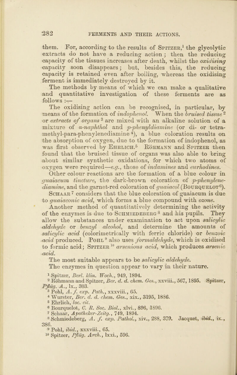 them. For, according to the results of Spitzer,1 the glycolytic extracts do not have a reducing action : then the reducing capacity of the tissues increases after death, whilst the oxidising capacity soon disappears; but, besides this, the reducing capacity is retained even after boiling, whereas the oxidising ferment is immediately destroyed by it. The methods by means of which we can make a qualitative and quantitative investigation of these ferments are as follows The oxidising action can be recognised, in particular, by means of the formation of indophenol. When the bruised tissue 2 or extracts of organs 3 are mixed with an alkaline solution of a mixture of a-najdithol and p-phenyldiamine (or di- or tetra- methyl-para-phenylenediamine4), a blue coloration results on the absorption of oxygen, due to the formation of indophenol, as was first observed by Ehrlich.5 Rohmann and Spitzer then found that the bruised tissue of organs was also able to bring about similar synthetic oxidations, for which two atoms of oxygen were required—e.g., those of indamines and eurliodines. Other colour reactions are the formation of a blue colour in guaiacum tincture, the dark-brown coloration of p-phenylene- diamine, and the garnet-red coloration of guaiacol (Bourquelot6). Schaar 7 considers that the blue coloration of guaiacum is due to guaiaconic acid, which forms a blue compound with ozone. Another method of quantitatively determining the activity of the enzymes is due to Schmiedeberg8 and his pupils. They allow the substances under examination to act upon salicylic aldehyde or benzyl alcohol, and determine the amounts of salicylic acid (colorimetric-ally with ferric chloride) or benzoic acid produced. Poiil9 also uses formaldehyde, which is oxidised to formic acid; Spitzer10 arsenious acid, which produces arsenic acid. The most suitable appears to be salicylic aldehyde. The enzymes in question appear to vary in their nature. 1 Spitzer, Berl. hlin. Woch., 949, 1894. 2 Rohmannand Spitzer, Ber. d. d. chem. Ges., xxviii., 567, 1895. Spitzer, Pjlug. A., lx., 303. 3 Pohl, A. f. exp. Path., xxxviii., 65. 4 Wurster, Ber. d. d. chem. Ges., xix., 3195, 18S6. 5 Ehrlich, loc. cit. 6 Bourquelot, C. B. Soc. Biol., xlvi., S96, 1S96. 7 Schaar, Apotheker-Zeitg., 749, 1894. 8 Schmiedeberg, A. f. exp. Pathol., xiv., 288, 379. Jacquet, ibid., ix., 386. 9 Pohl, ibid., xxxviii., 65. 10 Spitzer, Pjlug, Arch., lxxi., 596.