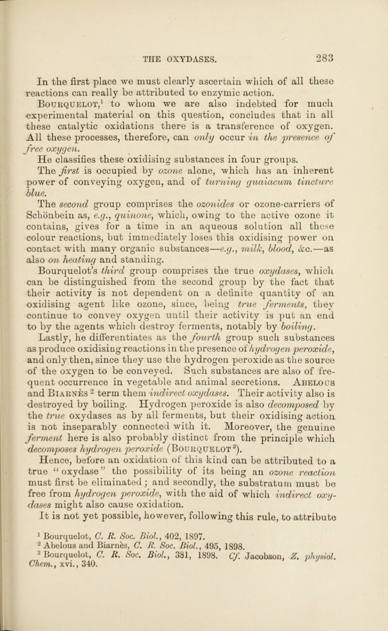 In the first place we must clearly ascertain which of all these reactions can really be attributed to enzymic action. Bourquelot,1 2 to whom we are also indebted for much experimental material on this question, concludes that in all these catalytic oxidations there is a transference of oxygen. All these processes, therefore, can only occur in the 'presence of free oxygen. He classifies these oxidising substances in four groups. The first is occupied by ozone alone, which has an inherent power of conveying oxygen, and of turning guaiacum tincture blue. The second group comprises the ozonides or ozone-carriers of Schonbein as, e.g., quinone, which, owing to the active ozone it contains, gives for a time in an aqueous solution all these colour reactions, but immediately loses this oxidising power on contact with many organic substances—e.g., milk, blood, file.—as also on heating and standing. Bourquelot’s third group comprises the true oxydases, which can be distinguished from the second group by the fact that their activity is not dependent on a definite quantity of an oxidising agent like ozone, since, being true ferments, they continue to convey oxygen until their activity is put an end to by the agents which destroy ferments, notably by boiling. Lastly, he differentiates as the fourth group such substances as produce oxidising reactions in the presence of hydrogen peroxide, and only then, since they use the hydrogen peroxide as the source of the oxygen to be conveyed. Such substances are also of fre- quent occurrence in vegetable and animal secretions. Abelous and Biarnes 2 term them indirect oxydases. Their activity also is destroyed by boiling. Hydrogen peroxide is also decomposed by the true oxydases as by all ferments, but their oxidising action is not inseparably connected with it. Moreover, the genuine ferment here is also probably distinct from the principle which decomposes hydrogen peroxide (Bourquelot3). Hence, before an oxidation of this kind can be attributed to a true “oxydase” the possibility of its being an ozone reaction must first be eliminated ; and secondly, the substratum must be free from hydrogen peroxide, with the aid of which indirect oxy- dases might also cause oxidation. It is not yet possible, however, following this rule, to attribute 1 Bourquelot, C. R. Soc. Biol., 402, 1897. 2 Abelous and Biarnes, C. R. Soc. Biol., 495, 1898. 3 Bourquelot, C. R. Soc. Biol., 381, 1898. Cf. Jacobson, Z. physiol. Chem., xvi., 340.