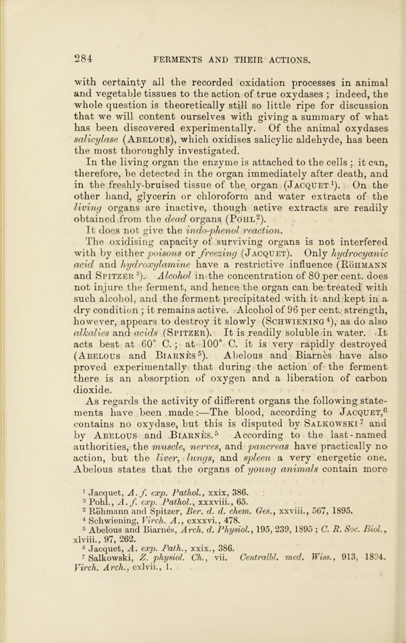with certainty all the recorded oxidation processes in animal and vegetable tissues to the action of true oxydases ; indeed, the whole question is theoretically still so little ripe for discussion that we will content ourselves with giving a summary of what has been discovered experimentally. Of the animal oxydases salicylase (Abelous), which oxidises salicylic aldehyde, has been the most thoroughly investigated. In the living organ the enzyme is attached to the cells ; it can, therefore, be detected in the organ immediately after death, and in the freshly-bruised tissue of the, organ (Jacquet1). On the other hand, glycerin or chloroform and water extracts of the living organs are inactive, though active extracts are readily obtained from the dead organs (Po'hl2). It does not give the indo-phenol reaction. The oxidising capacity of surviving organs is not interfered with by either poisons ox freezing (Jacquet). Only hydrocyanic acid and hydroxylamine have a restrictive influence (Rohmann and Spitzer3). Alcohol in the concentration of 80 per cent, does not injure the ferment, and hence, the organ can be treated with such alcohol, and the ferment precipitated with it and kept in a dry condition ; it remains active. Alcohol of 96 per cent, strength, however, appears to destroy it slowly (Schwiening 4), as do also alkalies and acids (Spitzer). It is readily soluble in water. It acts best at 60° C.; at 100° C. it is very rapidly destroyed (Abelous and Biarnes5). Abelous and Biarnes have also proved experimentally that during the action of the ferment there is an absorption of oxygen and a liberation of carbon dioxide. As regards the activity of different organs the following state- ments have been made:—The blood, according to Jacquet,6 contains no oxydase, but this is disputed by Salkowski 7 and by Abelous and Biarnes.5 According to the last-named authorities, the muscle, nerves, and pancreas have practically no action, but the liver, lungs, and spleen a very energetic one. Abelous states that the organs of young animals contain more 1 Jacquet, A.f. exp. Pathol., xxix, 386. '2 Pohl., A.f. exp. Pathol., xxxviii., 65. 3 Rohmann and Spitzer, Ber. d. d. chem. Ges., xxviii., 567, 1895. 4 Schwiening, Virch. A., exxxvi., 478. 5 Abelous and Biarnes, Arch. d. Physiol., 195, 239, 1895 ; C. B. Soc. Biol.y xlviii., 97, 262. 6 Jacquet, A. exp. Path., xxix., 386. 7 Salkowski, Z. physiol. Ch., vii. Centralbl. med. Wise., 913, 1894. Virch. Arch., cxlvii., 1.