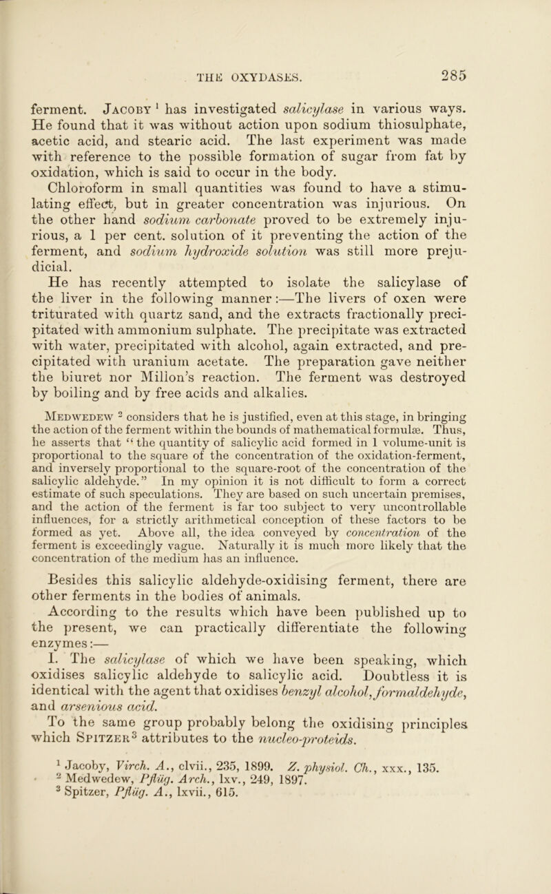 ferment. Jacoby 1 has investigated salicylase in various ways. He found that it was without action upon sodium thiosulphate, acetic acid, and stearic acid. The last experiment was made with reference to the possible formation of sugar from fat by oxidation, which is said to occur in the body. Chloroform in small quantities was found to have a stimu- lating effect, but in greater concentration was injurious. On the other hand sodium carbonate proved to be extremely inju- rious, a 1 per cent, solution of it preventing the action of the ferment, and sodium hydroxide solution was still more preju- dicial. He has recently attempted to isolate the salicylase of the liver in the following manner:—The livers of oxen were triturated with quartz sand, and the extracts fractionally preci- pitated with ammonium sulphate. The precipitate was extracted with water, precipitated with alcohol, again extracted, and pre- cipitated with uranium acetate. The preparation gave neither the biuret nor Millon’s reaction. The ferment was destroyed by boiling and by free acids and alkalies. Medwedew 2 considers that he is justified, even at this stage, in bringing the action of the ferment within the bounds of mathematical formulae. Thus, he asserts that “the quantity of salicylic acid formed in 1 volume-unit is proportional to the square of the concentration of the oxidation-ferment, and inversely proportional to the square-root of the concentration of the salicylic aldehyde.” In my opinion it is not difficult to form a correct estimate of such speculations. They are based on such uncertain premises, and the action of the ferment is far too subject to very uncontrollable influences, for a strictly arithmetical conception of these factors to he formed as yet. Above all, the idea conveyed by concentration of the ferment is exceedingly vague. Naturally it is much more likely that the concentration of the medium lias an influence. Besides this salicylic aldehyde-oxidising ferment, there are other ferments in the bodies of animals. According to the results which have been published up to the present, we can practically differentiate the following enzymes:— I. The salicylase of which we have been speaking, which oxidises salicylic aldehyde to salicylic acid. Doubtless it is identical with the agent that oxidises benzyl alcohol, formaldehyde, and arsenious acid. To the same group probably belong the oxidising principles which Spitzer1 2 3 attributes to the nucleo-proteids. 1 Jacoby, Virch. A., clvii., 235, 1899. Z. physiol. Ch., xxx., 135. 2 Medwedew, Pfliig. Arch., lxv., 249, 1897. 3 Spitzer, Pfliig. A., lxvii., 615.