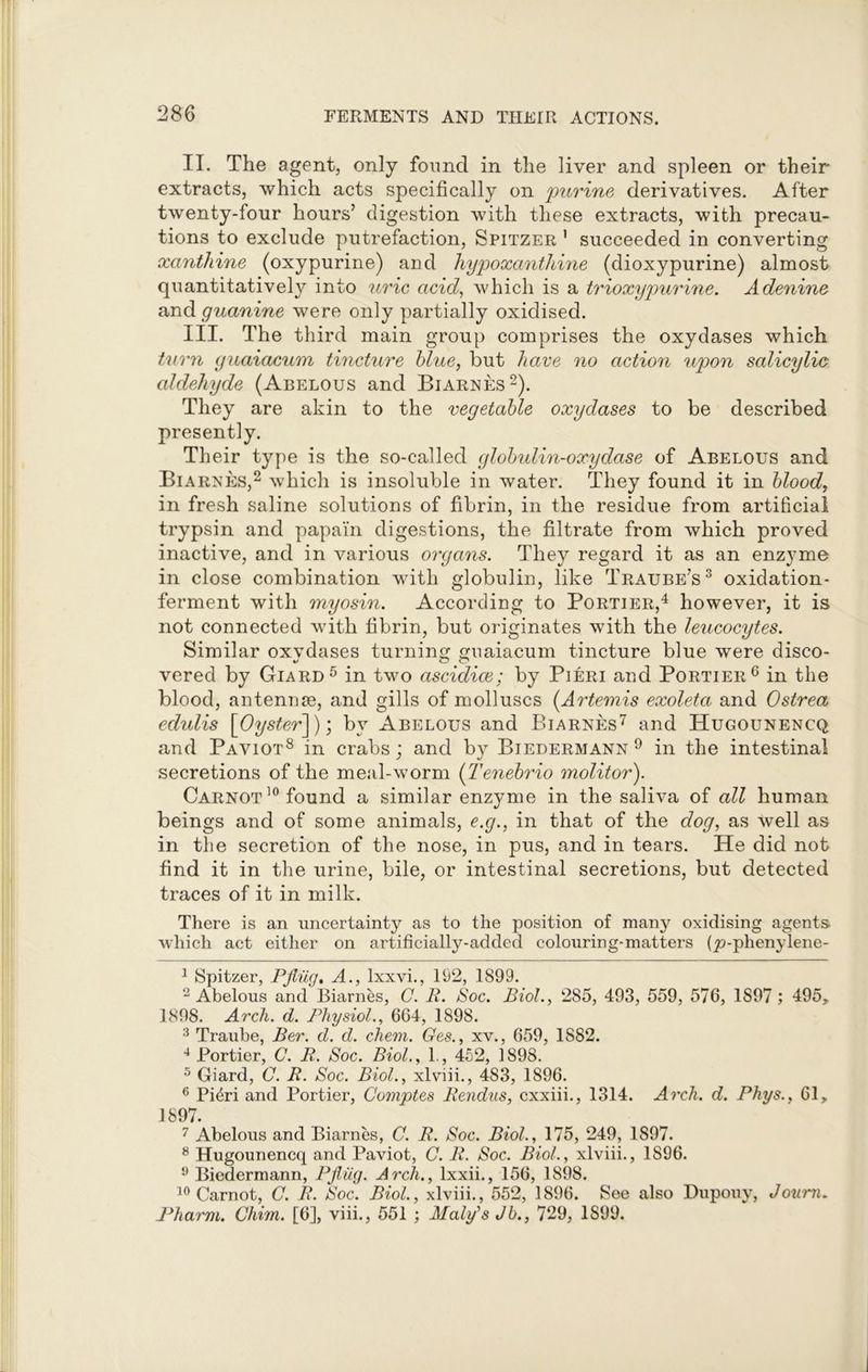 II. The agent, only found in the liver and spleen or their extracts, which acts specifically on purine derivatives. After twenty-four hours’ digestion with these extracts, with precau- tions to exclude putrefaction, Spitzer 1 succeeded in converting xanthine (oxypurine) and hypoxanthine (dioxypurine) almost quantitatively into uric acid, which is a trioxypurine. Adenine and guanine were only partially oxidised. III. The third main group comprises the oxydases which turn guaiacum tincture blue, but have no action upon salicylic aldehyde (Abelous and Biarnes2). They are akin to the vegetable oxydases to be described presently. Their type is the so-called globulin-oxydase of Abelous and Biarnes,2 which is insoluble in water. They found it in bloody in fresh saline solutions of fibrin, in the residue from artificial trypsin and papain digestions, the filtrate from which proved inactive, and in various organs. They regard it as an enzyme in close combination with globulin, like Traube’s3 oxidation- ferment with myosin. According to Portier,4 however, it is not connected with fibrin, but originates with the leucocytes. Similar oxydases turning guaiacum tincture blue were disco- vered by Giard5 in two ascidice; by Pieri and Portier6 in the blood, antennse, and gills of molluscs (Artemis exoleta and Ostrea edulis [Oyster]), by Abelous and Biarnes7 and Hugounencq and Paviot8 in crabs; and by Biedermann9 in the intestinal secretions of the meal-worm (Tenebrio molitor). Carnot 10 found a similar enzyme in the saliva of all human beings and of some animals, e.g., in that of the dog, as well as in the secretion of the nose, in pus, and in tears. He did not find it in the urine, bile, or intestinal secretions, but detected traces of it in milk. There is an uncertainty as to the position of many oxidising agents which act either on artificially-added colouring-matters (_p-phenylene- 1 Spitzer, Pfiiig. A., lxxvi., 192, 1899. 2 Abelous and Biarnes, C. R. Soc. Biol., 285, 493, 559, 576, 1897; 495, 1898. Arch. d. Physiol., 664, 1898. 3 Traube, Ber. d. d. chem. Ges., xv., 659, 1882. 4 Portier, C. R. Soc. Biol., 1., 452, 1898. 5 Giard, C. R. Soc. Biol., xlviii., 483, 1896. 6 Fieri and Portier, Comptes Rendus, cxxiii., 1314. Arch. d. Phys., 61, 1897. 7 Abelous and Biarnes, C. R. Soc. Biol., 175, 249, 1897. 8 Hugounencq and Paviot, C. R. Soc. Biol., xlviii., 1896. 9 Biedermann, Pfiiig. Arch., lxxii., 156, 1898. 10 Carnot, C. R. Soc. Biol., xlviii., 552, 1896. See also Dupouy, Journ. Pharm. Chim. [6], viii., 551 ; Maly's Jb., 729, 1899.