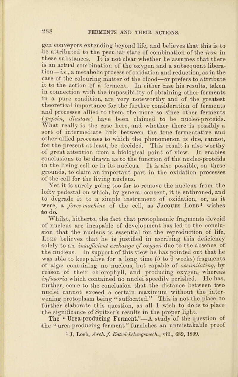 gen conveyors extending beyond life, and believes that this is to be attributed to the peculiar state of combination of the iron in these substances. It is not clear whether he assumes that there is an actual combination of the oxygen and a subsequent libera- tion—i.e., a metabolic process of oxidation and reduction, as in the case of the colouring matter of the blood—or prefers to attribute it to the action of a ferment. In either case his results, taken in connection with the impossibility of obtaining other ferments in a pure condition, are very noteworthy and of the greatest theoretical importance for the further consideration of ferments and processes allied to them, the more so since other ferments (pepsin, diastase) have been claimed to be nucleo-proteids.. What really is the case here, and whether there is possibly a sort of intermediate link between the true fermentative and other allied processes to which the phenomenon is due, cannot, for the present at least, be decided. This result is also worthy of great attention from a biological point of view. It enables conclusions to be drawn as to the function of the nucleo-proteids in the living cell or in its nucleus. It is also possible, on these grounds, to claim an important part in the oxidation processes of the cell for the living nucleus. Yet it is surely going too far to remove the nucleus from the lofty pedestal on which, by general consent, it is enthroned, and to degrade it to a simple instrument of oxidation, or, as it were, a force-machine of the cell, as Jacques Loeb 1 wishes to do. Whilst, hitherto, the fact that protoplasmic fragments devoid of nucleus are incapable of development has led to the conclu- sion that the nucleus is essential for the reproduction of life, Loeb believes that he is justified in ascribing this deficiency solely to an insufficient exchange of oxygen due to the absence of the nucleus. In support of this view he has pointed out that he was able to keep alive for a long time (5 to 6 weeks) fragments •of algse containing no nucleus, but capable of assimilating, by reason of their chlorophyll, and producing oxygen, whereas infusoria which contained no nuclei speedily perished. He has, further, come to the conclusion that the distance between two nuclei cannot exceed a certain maximum without the inter- vening protoplasm being “ suffocated.” This is not the place to further elaborate this question, as all I wish to do is to place the significance of Spitzer’s results in the proper light. The “ Urea-producing Ferment.5’—A study of the question of the “ urea-producing ferment ” furnishes an unmistakable proof 1 J. Loeb, Arch.f. Entwickelungsmech., viii., GS9, 1899.