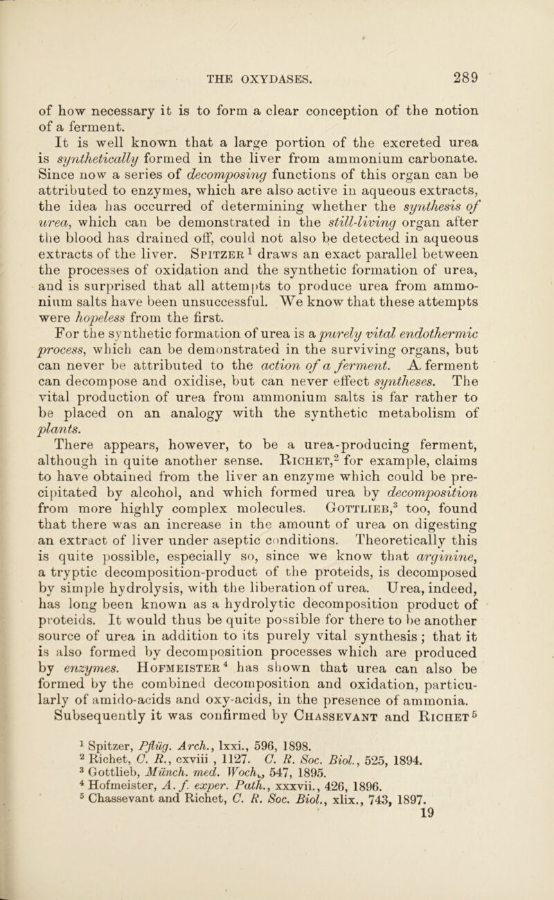 of how necessary it is to form a clear conception of the notion of a ferment. It is well known that a large portion of the excreted urea is synthetically formed in the liver from ammonium carbonate. Since now a series of decomposing functions of this organ can be attributed to enzymes, which are also active in aqueous extracts, the idea has occurred of determining whether the synthesis of urea, which can be demonstrated in the stilldiving organ after the blood has drained off, could not also be detected in aqueous extracts of the liver. Spitzer1 draws an exact parallel between the processes of oxidation and the synthetic formation of urea, and is surprised that all attempts to produce urea from ammo- nium salts have been unsuccessful. We know that these attempts were hopeless from the first. For the synthetic formation of urea is & purely vital endothermic process, which can be demonstrated in the surviving organs, but can never be attributed to the action of a ferment. A. ferment can decompose and oxidise, but can never effect syntheses. The vital production of urea from ammonium salts is far rather to be placed on an analogy with the synthetic metabolism of plants. There appears, however, to be a urea-producing ferment, although in quite another sense. Richet,2 for example, claims to have obtained from the liver an enzyme which could be pre- cipitated by alcohol, and which formed urea by decomposition from more highly complex molecules. Gottlieb,3 too, found that there was an increase in the amount of urea on digesting an extract of liver under aseptic conditions. Theoretically this is quite possible, especially so, since we know that arginine, a tryptic decomposition-product of the proteids, is decomposed by simple hydrolysis, with the liberation of urea. Urea, indeed, has long been known as a hydrolytic decomposition product of proteids. It would thus be quite possible for there to be another source of urea in addition to its purely vital synthesis; that it is also formed by decomposition processes which are produced by enzymes. Hofmeister4 has shown that urea can also be formed by the combined decomposition and oxidation, particu- larly of amido-acids and oxy-acids, in the presence of ammonia. Subsequently it was confirmed by Chassevant and Richet5 1 Spitzer, Pfiiig. Arch., lxxi., 596, 1898. 2 Richet, G. R., cxviii , 1127. C. R. Soc. Biol., 525, 1894. 3 Gottlieb, Munch, med. Woch^ 547, 1895. 4 Hofmeister, A. f. exper. Path., xxxvii., 426, 1896. 5 Chassevant and Richet, C. R. Soc. Biol., xlix., 743, 1897. 19