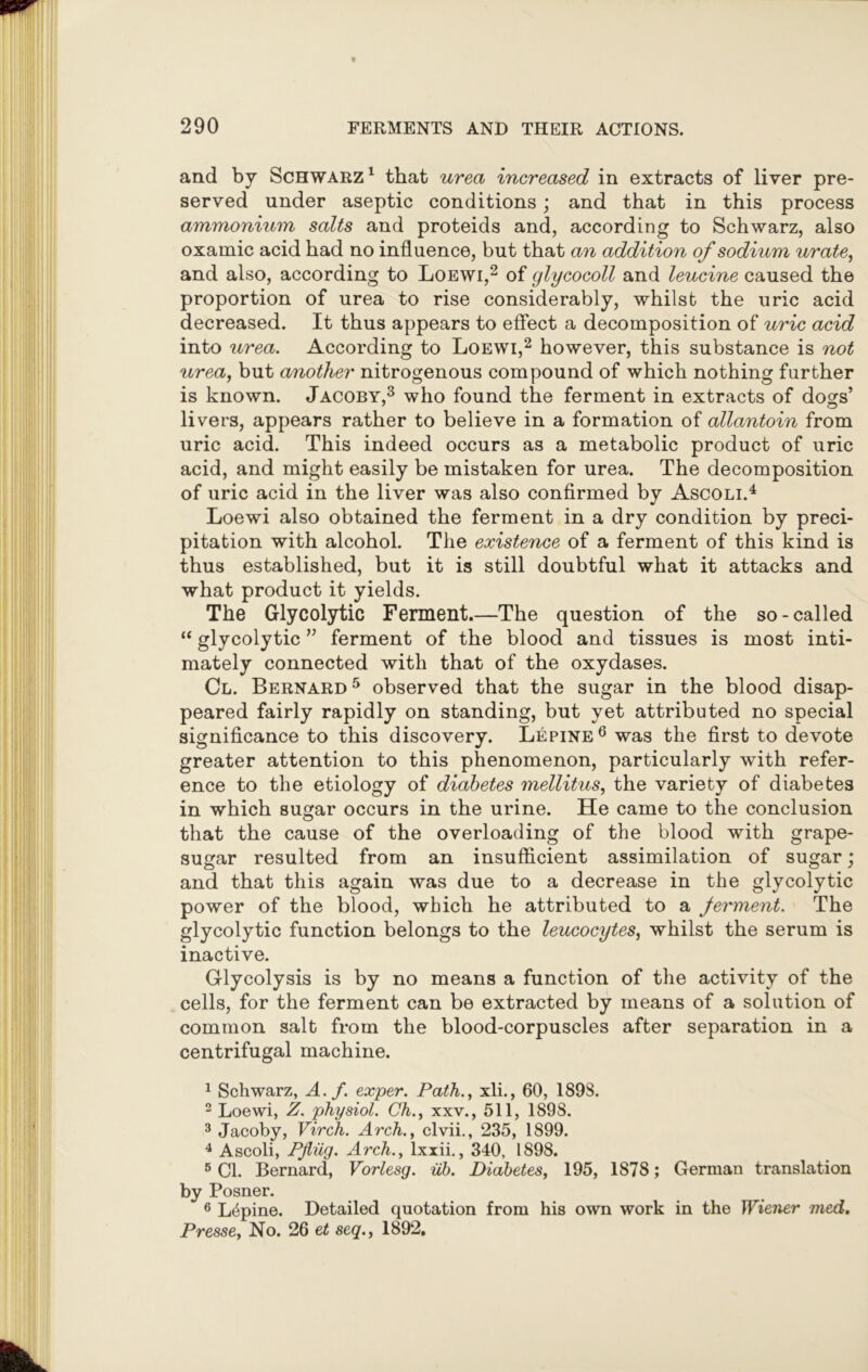and by Schwarz1 that urea increased in extracts of liver pre- served under aseptic conditions; and that in this process ammonium salts and proteids and, according to Schwarz, also oxamic acid had no influence, but that an addition of sodium urate, and also, according to Loewi,2 of glycocoll and leucine caused the proportion of urea to rise considerably, whilst the uric acid decreased. It thus appears to effect a decomposition of uric acid into urea. According to Loewi,2 however, this substance is not urea, but another nitrogenous compound of which nothing further is known. Jacoby,3 who found the ferment in extracts of doors’ 7 c5 livers, appears rather to believe in a formation of allantoin from uric acid. This indeed occurs as a metabolic product of uric acid, and might easily be mistaken for urea. The decomposition of uric acid in the liver was also confirmed by Ascoli.4 Loewi also obtained the ferment in a dry condition by preci- pitation with alcohol. The existence of a ferment of this kind is thus established, but it is still doubtful what it attacks and what product it yields. The Glycolytic Ferment.—The question of the so-called “ glycolytic ” ferment of the blood and tissues is most inti- mately connected with that of the oxydases. Cl. Bernard5 observed that the sugar in the blood disap- peared fairly rapidly on standing, but yet attributed no special significance to this discovery. Lepine6 was the first to devote greater attention to this phenomenon, particularly with refer- ence to the etiology of diabetes mellitus, the variety of diabetes in which sugar occurs in the urine. He came to the conclusion that the cause of the overloading of the blood with grape- sugar resulted from an insufficient assimilation of sugar; and that this again was due to a decrease in the glycolytic power of the blood, which he attributed to a Jerment. The glycolytic function belongs to the leucocytes, whilst the serum is inactive. Glycolysis is by no means a function of the activity of the cells, for the ferment can be extracted by means of a solution of common salt from the blood-corpuscles after separation in a centrifugal machine. 1 Schwarz, A.f. exper. Path., xli., 60, 189S. 2 Loewi, Z. physiol. Ch., xxv., 511, 1898. 3 Jacoby, Virch. Arch., clvii., 235, 1899. 4 Ascoli, Pfliig. Arch., lxxii., 340, 1898. 5 Cl. Bernard, Vorlesg. iib. Diabetes, 195, 1878; German translation by Posner. 6 Lupine. Detailed quotation from his own work in the Wiener med. Presse, No. 26 et seq., 1892.