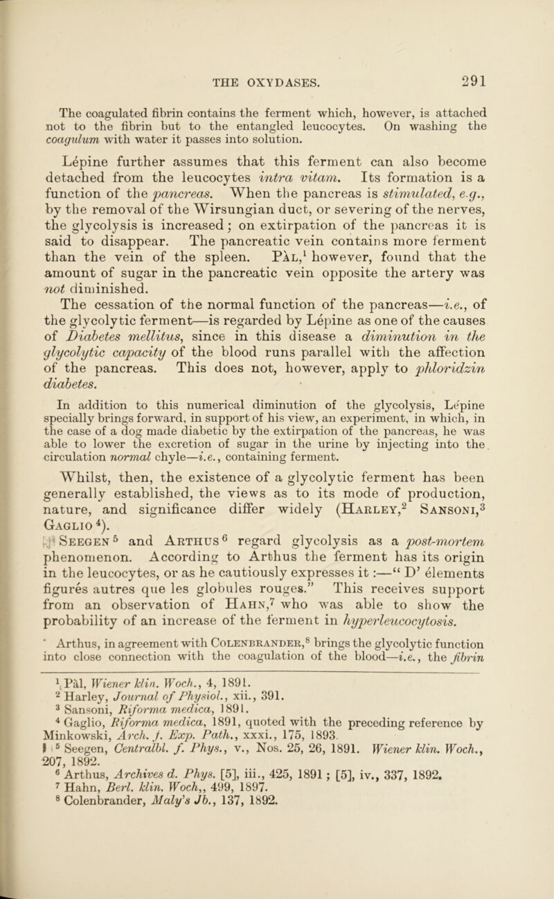 The coagulated fibrin contains the ferment which, however, is attached not to the fibrin but to the entangled leucocytes. On washing the coagulum with water it passes into solution. Lepine further assumes that this ferment can also become detached from the leucocytes intra vitam. Its formation is a function of the pancreas. When the pancreas is stimulated, e.g., by the removal of the Wirsungian duct, or severing of the nerves, the glycolysis is increased; on extirpation of the pancreas it is said to disappear. The pancreatic vein contains more ferment than the vein of the spleen. Pal,1 however, found that the amount of sugar in the pancreatic vein opposite the artery was not diminished. The cessation of the normal function of the pancreas—i.e., of the glycolytic ferment—is regarded by Lepine as one of the causes of Diabetes mellitus, since in this disease a diminution in the glycolytic capacity of the blood runs parallel with the affection of the pancreas. This does not, however, apply to phloridzin diabetes. In addition to this numerical diminution of the glycolysis, Lepine specially brings forward, in support of his view, an experiment, in which, in the case of a dog made diabetic by the extirpation of the pancreas, he was able to lower the excretion of sugar in the urine by injecting into the circulation normal chyle—i.e., containing ferment. Whilst, then, the existence of a glycolytic ferment has been generally established, the views as to its mode of production, nature, and significance differ widely (Harley,2 Sansoni,3 Gaglio 4). kp Seegen 5 and Arthus6 regard glycolysis as a post-mortem phenomenon. According to Arthus the ferment has its origin in the leucocytes, or as he cautiously expresses it:—“ elements figures autres que les globules rouges.” This receives support from an observation of Hahn,7 who was able to show the probability of an increase of the ferment in hyperleucocytosis. Arthus, in agreement with Colenbrander,8 brings the glycolytic function into close connection with the coagulation of the blood—i.e., the fibrin 1 Pal, Wiener Min. Woch., 4, 1891. 2 Harley, Journal of Physiol., xii., 391. 3 Sansoni, Riforma medica, 1891. 4 Gaglio, Riforma medica, 1891, quoted with the preceding reference by Minkowski, Arch. J. Exp. Path,, xxxi., 175, 1893. I 5 Seegen, Centralbl. f. Phys., v., Nos. 25, 26, 1891. Wiener Min. Woch., 207, 1892. 6 Arthus, Archives d. Phys. [5], iii., 425, 1891 ; [5], iv., 337, 1892. 7 Hahn, Berl. Min. Woch,, 499, 1897. 8 Colenbrander, Maly's Jb., 137, 1892.
