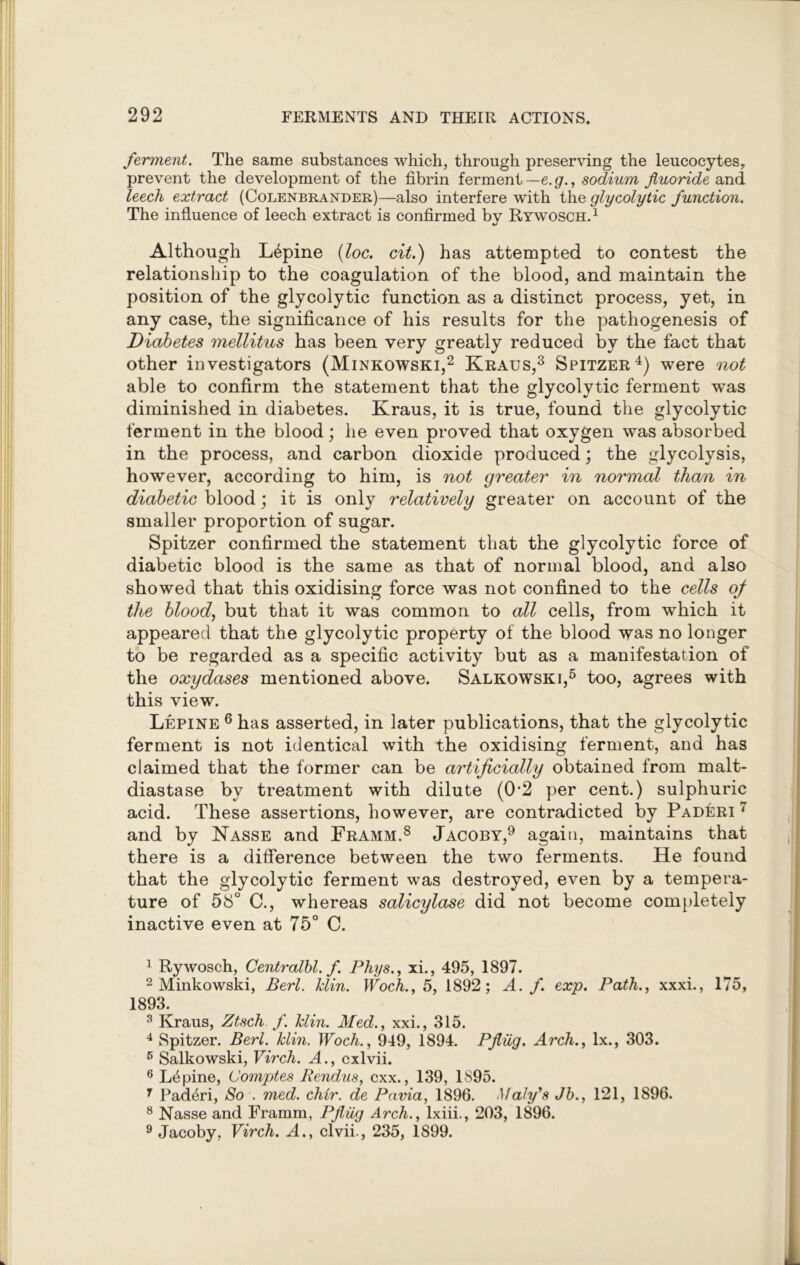 ferment. The same substances which, through preserving the leucocytes, prevent the development of the fibrin ferment — e. g., sodium fluoride and leech extract (Colenbrander)—also interfere with the glycolytic function. The influence of leech extract is confirmed by Rywosch.1 Although Lupine (loc. cit.) has attempted to contest the relationship to the coagulation of the blood, and maintain the position of the glycolytic function as a distinct process, yet, in any case, the significance of his results for the pathogenesis of Diabetes mellitus has been very greatly reduced by the fact that other investigators (Minkowski,2 Kraus,3 Spitzer4) were not able to confirm the statement that the glycolytic ferment was diminished in diabetes. Kraus, it is true, found the glycolytic ferment in the blood; he even proved that oxygen was absorbed in the process, and carbon dioxide produced; the glycolysis, however, according to him, is not greater in normal than in diabetic blood; it is only relatively greater on account of the smaller proportion of sugar. Spitzer confirmed the statement that the glycolytic force of diabetic blood is the same as that of normal blood, and also showed that this oxidising force was not confined to the cells of the blood, but that it was common to all cells, from which it appeared that the glycolytic property of the blood was no longer to be regarded as a specific activity but as a manifestation of the oxydases mentioned above. Salkowski,5 too, agrees with this view. Lepine 6 has asserted, in later publications, that the glycolytic ferment is not identical with the oxidising ferment, and has claimed that the former can be artificially obtained from malt- diastase by treatment with dilute (02 per cent.) sulphuric acid. These assertions, however, are contradicted by PadIcri 7 and by Nasse and Framm.8 Jacoby,9 again, maintains that there is a difference between the two ferments. He found that the glycolytic ferment was destroyed, even by a tempera- ture of 58° C., whereas salicylase did not become completely inactive even at 75° C. 1 Rywosch, Centralbl. f. Phys., xi., 495, 1897. 2 Minkowski, Perl. Min. Woch., 5, 1892; A. f. exp. Path., xxxi., 175, 1893. 3 Kraus, Ztsch f. Min. Med., xxi., 315. 4 Spitzer. Berl. Min. Woch., 949, 1894. Pfliig. Arch., lx., 303. 5 Salkowski, Virch. A., cxlvii. 6 Lupine, Comptes Rendus, cxx., 139, 1895. r Paderi, So . med. chir. de Pavia, 1896. Maly's Jb., 121, 1896. 8 Nasse and Framm, Pfliig Arch., lxiii., 203, 1896. 9 Jacoby, Virch. A., clvii., 235, 1899.