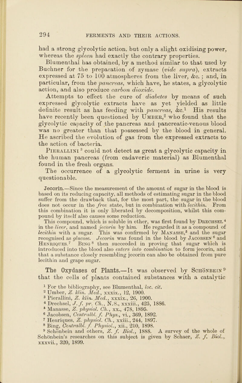 had a strong glycolytic action, but only a slight oxidising power, whereas the spleen had exactly the contrary properties. Blumenthal has obtained, by a method similar to that used by Buchner for the preparation of zymase (vide supra), extracts expressed at 75 to 100 atmospheres from the liver, &c. ; and, in particular, from the pancreas, which have, he states, a glycolytic action, and also produce carbon dioxide. Attempts to effect the cure of diabetes by means of such expressed glycolytic extracts have as yet yielded as little definite result as has feeding with pancreas, &C.1 His results have recently been questioned by Umber,2 who found that the glycolytic capacity of the pancreas and pancreatic-venous blood was no greater than that possessed by the blood in general. He ascribed the evolution of gas from the expressed extracts to the action of bacteria. Pierallini 3 could not detect as great a glycolytic capacity in the human pancreas (from cadaveric material) as Blumenthal found in the fresh organs. The occurrence of a glycolytic ferment in urine is very questionable. Jecorin.—Since the measurement of the amount of sugar in the blood is based on its reducing capacity, all methods of estimating sugar in the blood suffer from the drawback that, for the most part, the sugar in the blood does not occur in the free state, but in combination with lecithin. From this combination it is only liberated b}^ decomposition, whilst this com- pound by itself also causes some reduction. This compound, which is soluble in ether, was first found by Drechsel4 in the liver, and named jecorin by him. He regarded it as a compound of lecithin with a sugar. This was confirmed by Manasse,6 and the sugar recognised as glucose. Jecorin was found in the blood by Jacobsen 6 and Henriqtjes. 7 Bing 8 then succeeded in proving that sugar which is introduced into the blood also enters into combination to form jecorin, and that a substance closely resembling jecorin can also be obtained from pure lecithin and grape sugar. The Oxydases of Plants.—It was observed by Schonbein9 that the cells of plants contained substances with a catalytic 1 For the bibliography, see Blumenthal, loc. cit. 2 Umber, Z. klin. Med., xxxix., 12, 1900. 3 Pierallini, Z. klin. Med., xxxix., 26, 1900. 4 Drechsel, J.f. pr. Ch., N.S., xxxiii., 425, 1886. 5 Manasse, Z. physiol. Ch., xx., 478, 1895. 6 Jacobsen, Centralbl. f. Phys., vi., 369, 1892. 7 Henriques, Z. physiol. Ch., xxiii., 244, 1897. 8 Bing, Centralbl. f. Physiol., xii., 210, 1898. 9 Schiinbein and others, Z. f. Biol., 1888. A survey of the whole of Schonbein’s researches on this subject is given by Schaer, Z. f. Biol., xxxvii., 320, 1899.
