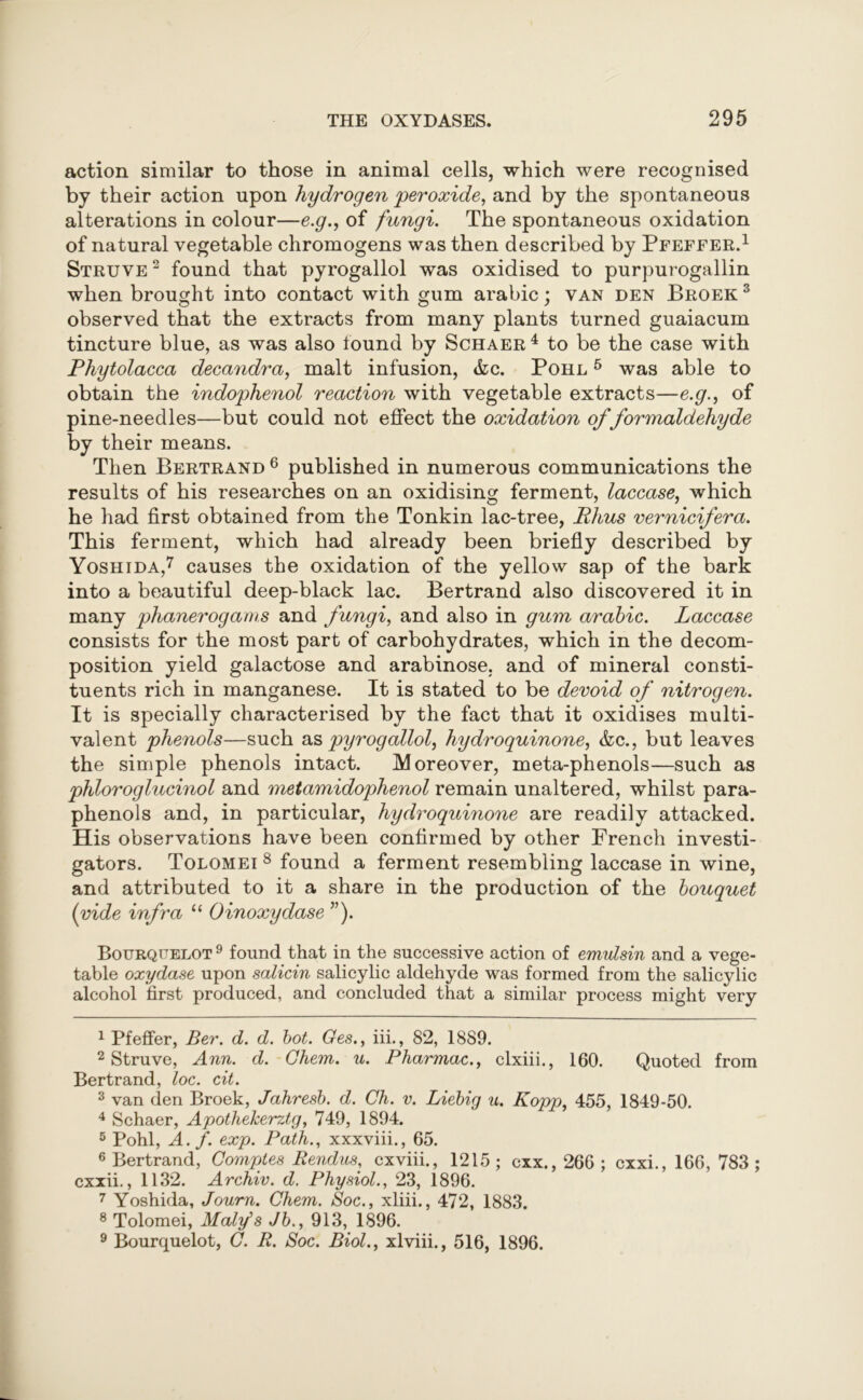 action similar to those in animal cells, which were recognised by their action upon hydrogen peroxide, and by the spontaneous alterations in colour—e.g., of fungi. The spontaneous oxidation of natural vegetable chromogens was then described by Pfeffer.1 2 Struve 2 found that pyrogallol was oxidised to purpurogallin when brought into contact with gum arabic; van den Broek 3 4 5 observed that the extracts from many plants turned guaiacum tincture blue, as was also found by Schaer 4 to be the case with Phytolacca decandra, malt infusion, &c. Pohl 5 was able to obtain the indophenol reaction with vegetable extracts—e.g., of pine-needles—but could not effect the oxidation of formaldehyde by their means. Then Bertrand 6 published in numerous communications the results of his researches on an oxidising ferment, laccase, which he had first obtained from the Tonkin lac-tree, Rhus vernicifera. This ferment, which had already been briefly described by Yoshida,7 causes the oxidation of the yellow sap of the bark into a beautiful deep-black lac. Bertrand also discovered it in many phanerogams and fungi, and also in gum arabic. Laccase consists for the most part of carbohydrates, which in the decom- position yield galactose and arabinose, and of mineral consti- tuents rich in manganese. It is stated to be devoid of nitrogen. It is specially characterised by the fact that it oxidises multi- valent phenols—such as pyrogallol, hydroquinone, &c., but leaves the simple phenols intact. Moreover, meta-phenols—such as phloroglucinol and metamidophenol remain unaltered, whilst para- phenols and, in particular, hydroquinone are readily attacked. His observations have been confirmed by other French investi- gators. Tolomei 8 9 found a ferment resembling laccase in wine, and attributed to it a share in the production of the bouquet {vide infra “ Oinoxydase ”). Bourqitelot 9 found that in the successive action of emulsin and a vege- table oxydase upon salicin salicylic aldehyde was formed from the salicylic alcohol first produced, and concluded that a similar process might very 1 Pfeffer, Ber. d. d. hot. Ges., iii., 82, 1889. 2 Struve, Ann. d. Ghem. u. Pharmac., clxiii., 160. Quoted from Bertrand, loc. cit. 3 van den Broek, Jahresb. d. Ch. v. Liebig u. Kopp, 455, 1849-50. 4 Schaer, Apothekerztg, 749, 1894. 5 Pohl, A. f. exp. Path., xxxviii., 65. 6 Bertrand, Gomples Rendua, cxviii., 1215; cxx., 266; cxxi., 166, 783; cxxii., 1132. Archiv. d. Physiol., 23, 1896. 7 Yoshida, Journ. Ghem. Soc., xliii., 472, 1883. 8 Tolomei, Maly's Jb., 913, 1896. 9 Bourquelot, G. R. Soc. Biol., xlviii., 516, 1896.