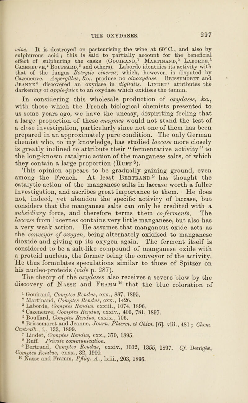 wine. It is destroyed on pasteurising the wine at 60° C., and also by sulphurous acid; this is said to partially account for the beneficial effect of sulphuring the casks (Gouirand,1 Martinand,2 Laborde,3 Cazeneuve,4 Bouffard,5 and others). Laborde identifies its activity with that of the fungus Botrytis cinerea, which, however, is disputed by Cazeneuve. Aspergillus, &c., produce no oinoxydase. Brissemoret and Jeanne6 discovered an oxydase in digitalis. Lindet7 attributes the darkening of apple-juice to an oxydase which oxidises the tannin. In considering this wholesale production of oxydases, &c., with those which the French biological chemists presented to us some years ago, we have the uneasy, dispiriting feeling that a large proportion of these enzymes would not stand the test of a close investigation, particularly since not one of them has been prepared in an approximately pure condition. The only German chemist who, to my knowledge, has studied laccase more closely is greatly inclined to attribute their “ fermentative activity ” to the long-known catalytic action of the manganese salts, of which they contain a large proportion (Ruff8). This opinion appears to be gradually gaining ground, even among the French. At least Bertrand 9 has thought the catalytic action of the manganese salts in laccase worth a fuller investigation, and ascribes great importance to them. He does not, indeed, yet abandon the specific activity of laccase, but considers that the manganese salts can only be credited with a subsidiary force, and therefore terms them co-ferments. The laccase from lucernes contains very little manganese, but also has a very weak action. He assumes that manganous oxide acts as the conveyor of oxygen, being alternately oxidised to manganese dioxide and giving up its oxygen again. The ferment itself is considered to be a salt-like compound of manganese oxide with a proteid nucleus, the former being the conveyor of the activity. He thus formulates speculations similar to those of Spitzer on his nucleo-proteids (vid'e p. 287). The theory of the oxydases also receives a severe blow by the discovery of Hasse and Framm 10 that the blue coloration of 1 Gouirand, Comptes Rendus, cxx., 887, 1895. 2 Martinand, Comptes Rendus, cxx., 1426. 3 Laborde, Comptes Rendus. cxxiii., 1074, 1896. 4 Cazeneuve, Comptes Rendus, cxxiv., 406, 781, 1897. 5 Bouffard, Comptes Rendus, cxxix., 706. 6 Brissemoret and Jeanne, Journ. Pharm. et Cliim. [6], viii., 481 ; Chem. Centralb., i., 133, 1899. 7 Lindet, Comptes Rendus, cxx., 370, 1895. 8 Ruff. Private communication. 9 Bertrand, CompAes Rendus, cxxiv., 1032, 1355, 1897. Cf. Deniges, Comptes Rendus, cxxx., 32, 1900. 10 Nasse and Framm, Pjlug. A., lxiii., 203, 1896.