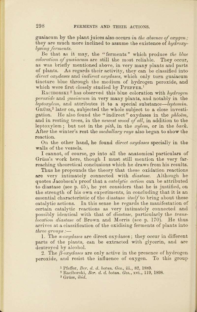 guaiacum by the plant juices also occurs in the absence of oxygen; they are much more inclined to assume the existence of hydroxy- lysing ferments. Be that as it may, the “ ferments ” which produce the blue coloration of guaiacum are still the most reliable. They occur, as was briefly mentioned above, in very many plants and parts of plants. As regards their activity, they can be classified into direct oxydases and indirect oxydases, which only turn guaiacum tincture blue through the medium of hydrogen peroxide, and which were first closely studied by Pfeffer.1 Raciborski 2 has observed this blue coloration with hydrogen ■peroxide and guaiacum in very many plants, and notably in the leptoxylem, and attributes it to a special substance—leptomin. Gruss,3 later on, subjected the whole subject to a close investi- gation. He also found the “ indirect ” oxydases in the phloem,. and in resting trees, in the newest wood of all, in addition to the leptoxylem ; but not in the pith, in the xylem, or in the bark. After the winter’s rest the medullary rays also began to show the reaction. On the other hand, he found direct oxydases specially in the walls of the vessels. I cannot, of course, go into all the anatomical particulars of Griiss’s work here, though I must still mention the very far- reaching theoretical conclusions which he draws from his results. Thus he propounds the theory that these oxidation reactions are very intimately connected with diastase. Although he quotes Jacobsen’s proof that a catalytic action can be attributed to diastase (see p. 45), he yet considers that he is justified, on the strength of his own experiments, in concluding that it is an essential characteristic of the diastase itself to bring about these catalytic actions. In this sense he regards the manifestation of certain catalytic reactions as very intimately connected and possibly identical with that of diastase, particularly the trans- location diastase of Brown and Morris (see p. 170). He thus arrives at a classification of the oxidising ferments of plants into three groups:— 1. The a-oxydases are direct oxydases; they occur in different parts of the plants, can be extracted with glycerin, and are destroyed by alcohol. 2. The (3-oxydases are only active in the presence of hydrogen peroxide, and resist the influence of oxygen. To this group 1 Pfeffer, Ber. d. d. botan. Ges., iii., 82, 1889. 2 Raciborski, Ber. d. d. botan. Ges., xvi., 119, 1898. 3 Griiss, ibid.