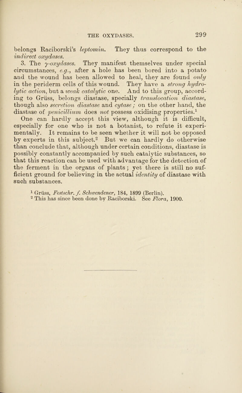 belongs Raciborski/s leptomin. They thus correspond to the indirect oxydases. 3. The y-oxydases. They manifest themselves under special circumstances, e.g., after a hole has been bored into a potato and the wound has been allowed to heal, they are found only in the periderm cells of this wound. They have a strong hydro- lytic action, but a weak catalytic one. And to this group, accord- ing to Griiss, belongs diastase, specially translocation diastase, though also secretion diastase and cytase ; on the other hand, the diastase of penicillium does not possess oxidising properties.1 One can hardly accept this view, although it is difficult, especially for one who is not a botanist, to refute it experi- mentally. It remains to be seen whether it will not be opposed by experts in this subject.2 But we can hardly do otherwise than conclude that, although under certain conditions, diastase is possibly constantly accompanied by such catalytic substances, so that this reaction can be used with advantage for the detection of the ferment in the organs of plants; yet there is still no suf- ficient ground for believing in the actual identity of diastase with such substances. 1 Griiss, Festschr. f Schivendener, 184, 1899 (Berlin). 2 This has since been done by Raciborski. See Flora, 1900.