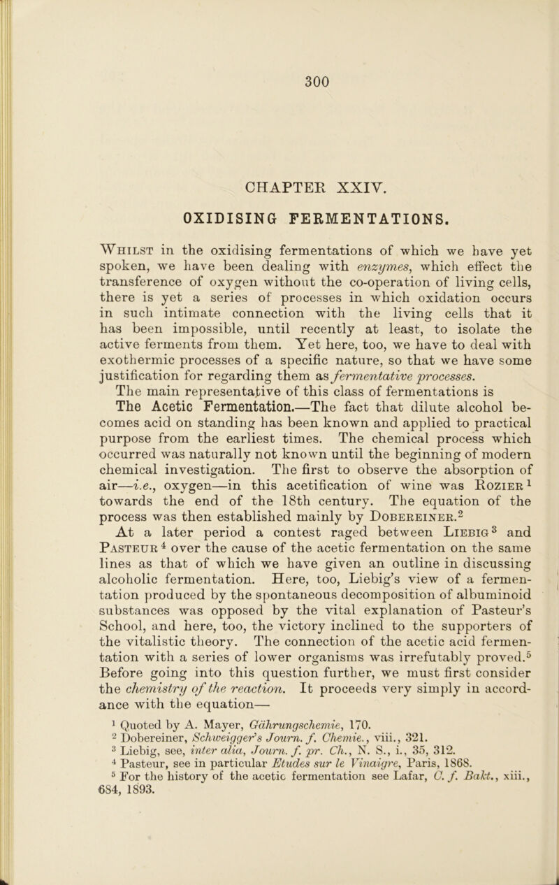 CHAPTER XXIV. OXIDISING FERMENTATIONS. Whilst in the oxidising fermentations of which we have yet spoken, we have been dealing with enzymes, which effect the transference of oxygen without the co-operation of living cells, there is yet a series of processes in which oxidation occurs in such intimate connection with the living cells that it has been impossible, until recently at least, to isolate the active ferments from them. Yet here, too, we have to deal with exothermic processes of a specific nature, so that we have some justification for regarding them as fermentative processes. The main representative of this class of fermentations is The Acetic Fermentation.—The fact that dilute alcohol be- comes acid on standing has been known and applied to practical purpose from the earliest times. The chemical process which occurred was naturally not known until the beginning of modern chemical investigation. The first to observe the absorption of air—i.e., oxygen—in this acetification of wine was Rozier 1 towards the end of the 18th century. The equation of the process was then established mainly by Dobereiner.2 At a later period a contest raged between Liebig3 and Pasteur4 over the cause of the acetic fermentation on the same lines as that of which we have given an outline in discussing alcoholic fermentation. Here, too, Liebig’s view of a fermen- tation produced by the spontaneous decomposition of albuminoid substances was opposed by the vital explanation of Pasteur’s School, and here, too, the victory inclined to the supporters of the vitalistic theory. The connection of the acetic acid fermen- tation with a series of lower organisms was irrefutably proved.5 Before going into this question further, we must first consider the chemistry of the reaction. It proceeds very simply in accord- ance with the equation— 1 Quoted by A. Mayer, Gahrungschemie, 170. 2 Dobereiner, Scliweigger’s Journ. f. Chemie., viii., 321. 3 Liebig, see, inter alia, Journ. f. pr. Ch., N. S., i., 35, 312. 4 Pasteur, see in particular Etudes sur le Vinaigre, Paris, 1868. 5 For the history of the acetic fermentation see Lafar, G. f. Baht., xiii., 684, 1893.