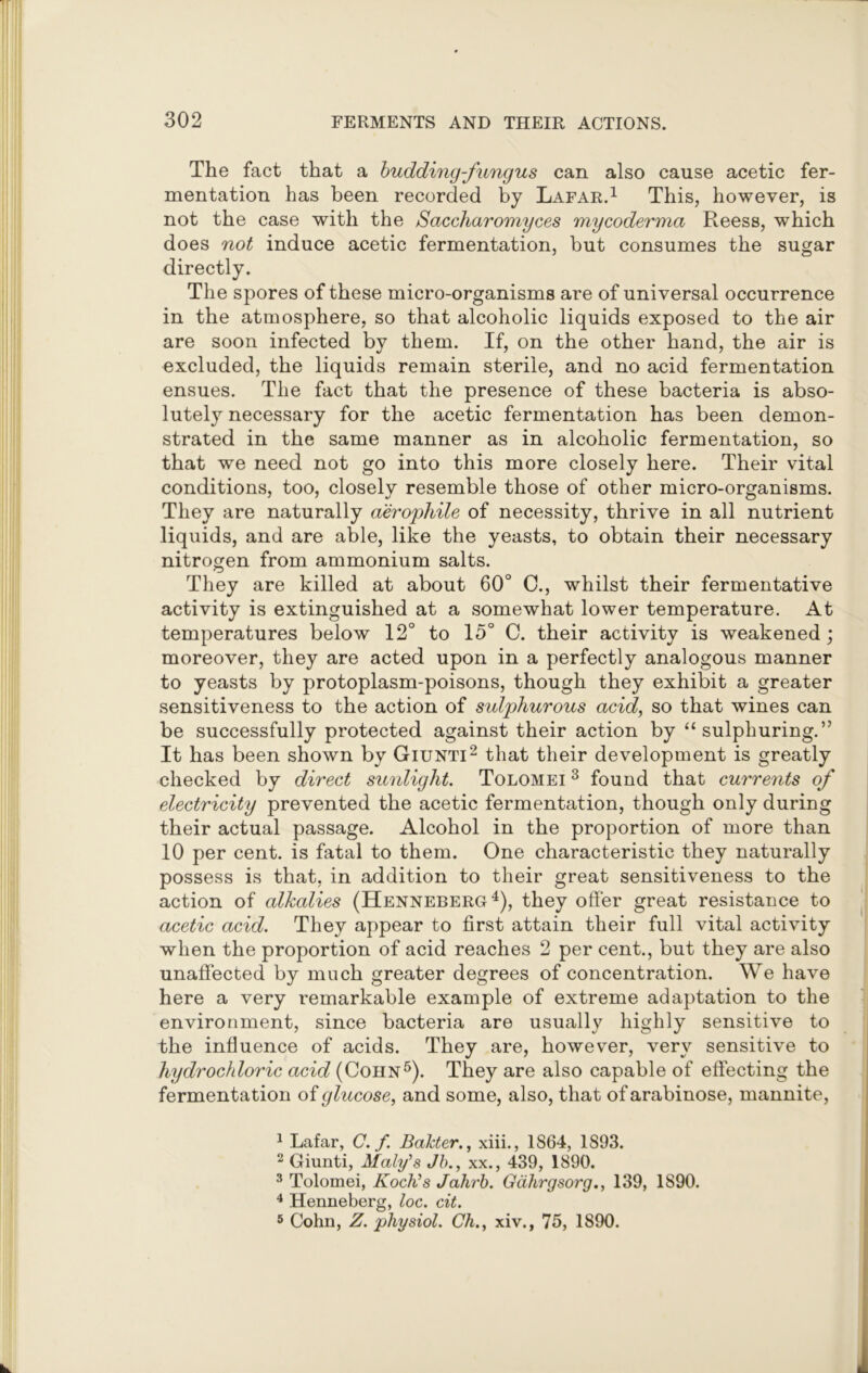 The fact that a budding-fungus can also cause acetic fer- mentation has been recorded by Lafar.1 This, however, is not the case with the Saccharomyces mycoderma Reess, which does not induce acetic fermentation, but consumes the sugar directly. The spores of these micro-organisms are of universal occurrence in the atmosphere, so that alcoholic liquids exposed to the air are soon infected by them. If, on the other hand, the air is excluded, the liquids remain sterile, and no acid fermentation ensues. The fact that the presence of these bacteria is abso- lutely necessary for the acetic fermentation has been demon- strated in the same manner as in alcoholic fermentation, so that we need not go into this more closely here. Their vital conditions, too, closely resemble those of other micro-organisms. They are naturally aerophile of necessity, thrive in all nutrient liquids, and are able, like the yeasts, to obtain their necessary nitrogen from ammonium salts. They are killed at about 60° C., whilst their fermentative activity is extinguished at a somewhat lower temperature. At temperatures below 12° to 15° C. their activity is weakened; moreover, they are acted upon in a perfectly analogous manner to yeasts by protoplasm-poisons, though they exhibit a greater sensitiveness to the action of sulphurous acid, so that wines can be successfully protected against their action by “sulphuring.” It has been shown by Giunti2 3 that their development is greatly checked by direct sunlight. Tolomei 3 found that currents of electricity prevented the acetic fermentation, though only during their actual passage. Alcohol in the proportion of more than 10 per cent, is fatal to them. One characteristic they naturally possess is that, in addition to their great sensitiveness to the action of alkalies (Henneberg4), they offer great resistance to acetic acid. They appear to first attain their full vital activity when the proportion of acid reaches 2 per cent., but they are also unaffected by much greater degrees of concentration. We have here a very remarkable example of extreme adaptation to the environment, since bacteria are usually highly sensitive to the influence of acids. They are, however, very sensitive to hydrochloric acid (Cohn5). They are also capable of effecting the fermentation of glucose, and some, also, that of arabinose, mannite, 1 Lafar, C. f. Bakter., xiii., 1864, 1893. 2 Giunti, Maly's Jh., xx., 439, 1890. 3 Tolomei, Koch’s Jahrb. Gdhrgsorg., 139, 1890. 4 Henneberg, loc. cit. 5 Cohn, Z. physiol. Ch., xiv., 75, 1890.