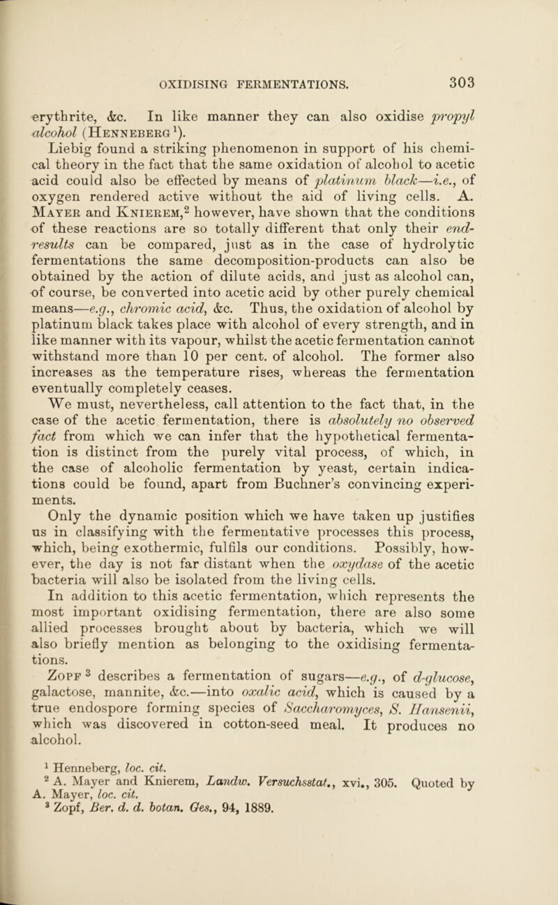 erythrite, &c. In like manner they can also oxidise propyl alcohol (Henneberg1). Liebig found a striking phenomenon in support of his chemi- cal theory in the fact that the same oxidation of alcohol to acetic acid could also be effected by means of platinum black—i.e., of oxygen rendered active without the aid of living cells. A. Mayer and Knierem,2 however, have shown that the conditions of these reactions are so totally different that only their end- results can be compared, just as in the case of hydrolytic fermentations the same decomposition-products can also be obtained by the action of dilute acids, and just as alcohol can, of course, be converted into acetic acid by other purely chemical means—e.g., chromic acid, &c. Thus, the oxidation of alcohol by platinum black takes place with alcohol of every strength, and in like manner with its vapour, whilst the acetic fermentation cannot withstand more than 10 per cent, of alcohol. The former also increases as the temperature rises, whereas the fermentation eventually completely ceases. We must, nevertheless, call attention to the fact that, in the case of the acetic fermentation, there is absolutely no observed fact from which we can infer that the hypothetical fermenta- tion is distinct from the purely vital process, of which, in the case of alcoholic fermentation by yeast, certain indica- tions could be found, apart from Buchner’s convincing experi- ments. Only the dynamic position which we have taken up justifies us in classifying with the fermentative processes this process, which, being exothermic, fulfils our conditions. Possibly, how- ever, the day is not far distant when the oxydase of the acetic bacteria will also be isolated from the living cells. In addition to this acetic fermentation, which represents the most important oxidising fermentation, there are also some allied processes brought about by bacteria, which we will also briefly mention as belonging to the oxidising fermenta- tions. Zopf 3 describes a fermentation of sugars—e.p., of d-glucose, galactose, mannite, &c.—into oxalic acid, which is caused by a true endospore forming species of Saccharomyces, S. Hansenii, which was discovered in cotton-seed meal. It produces no alcohol. 1 Henneberg, loc. cit. 2 A. Mayer and Knierem, Landw. Versuchsstat., xvi., 305. Quoted by A. Mayer, loc. cit. 3 Zopf, Ber. d. d. botan. Ges.> 94, 1889.