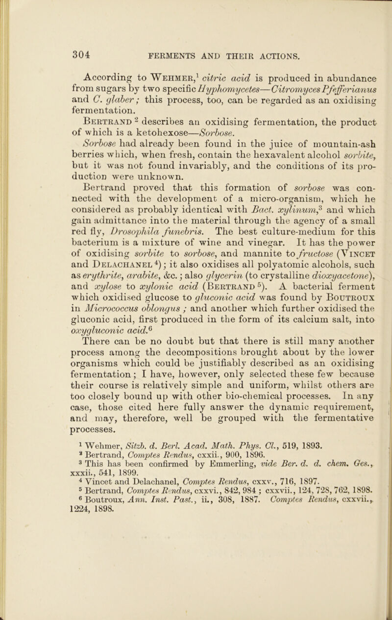 According to Wehmer,1 citric acid is produced in abundance from sugars by two specific Hyphomycetes—Citromyces Pfejferianus and C. glaber; this process, too, can be regarded as an oxidising fermentation. Bertrand 2 describes an oxidising fermentation, the product of which is a ketohexose—Sorbose. Sorbose had already been found in the juice of mountain-ash berries which, when fresh, contain the hexavalent alcohol sorbitey but it was not found invariably, and the conditions of its pro- duction were unknown. Bertrand proved that this formation of sorbose was con- nected with the development of a micro-organism, which he considered as probably identical with Bad. xylinum,3 and which gain admittance into the material through the agency of a small red fly, Drosophila funebris. The best culture-medium for this bacterium is a mixture of wine and vinegar. It has the power of oxidising sorbite to so?'bose, and mannite to fructose (Vincet and Delachanel4); it also oxidises all polyatomic alcohols, such as erythrite, arabite, &c.; also glycerin (to crystalline dioxyacetone), and xylose to xylonic acid (Bertrand5). A bacterial ferment which oxidised glucose to gluconic acid was found by Boutroux in Micrococcus oblongus ; and another which further oxidised the gluconic acid, first produced in the form of its calcium salt, into oxygluconic acid.Q There can be no doubt but that there is still many another process among the decompositions brought about by the lower organisms which could be justifiably described as an oxidising fermentation; I have, however, only selected these few because their course is relatively simple and uniform, whilst others are too closely bound up with other bio-chemical processes. In any case, those cited here fully answer the dynamic requirement, and may, therefore, well be grouped with the fermentative processes. 1 Wehmer, Sitzb. d. Berl. Acad. Math. Phys. Cl., 519, 1893. 2 Bertrand, Comptes Rendus, cxxii., 900, 1896. 3 This has been confirmed by Emmerling, vide Ber. d. d. chem. Ges., xxxii., 541, 1899. 4 Vincet and Delachanel, Comptes Rendus, cxxv., 716, 1897. 5 Bertrand, Comptes Rendus, cxxvi., 842, 984 ; cxxvii., 124, 728, 762, 1898. 6 Boutroux, Ann. Inst. Past., ii., 308, 1887. Comptes Rendus, cxxvii.r 1224, 1898.