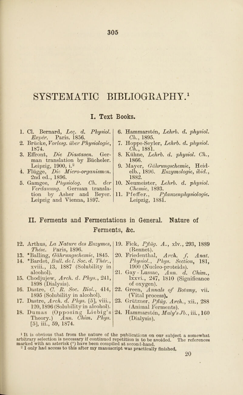 SYSTEMATIC BIBLIOGRAPHY.1 I. Text Books. 1. Cl. Bernard, Leg. d. Physiol. Exp6r. Paris, 1856. 2. Briicke, Vorlesg. liber Physiologic, 1874. 3. Effront, Die Diastasen. Ger- man translation by Biicheler. Leipzig, 1900, i.2 4. Fliigge, Die Micro-organismen. 2nd ed., 1896. 5. Gamgee, Physiolog. Ch. der Verdauung. German transla- tion by Asher and Beyer. Leipzig and Vienna, 1897. 6. Hammarsten, Lehrb. d. physiol. Ch., 1895. 7. Hoppe-Seyler, Lehrb. d. physiol. Ch., 1881. 8. Kiihne, Lehrb. d. physiol. Ch., 1866. 9. Mayer, Gdhrungschemie, Heid- elb., 1896. Enzymologie, ibid., 1882. 10. Neumeister, Lehrb. d. physiol. Chemie, 1893. 11. P f e ffe r., Piianzenphysiolog ie. Leipzig, 1881. II. Ferments and Fermentations in General. Nature of Ferments, &c. 12. Arthus, La Nature des Enzymes, Th6se. Paris, 1896. 13. ^Bailing, Gdhrungschemie, 1845. 14. *Bardet, Bull, de l. Soc. d. Th6r., xviii., 13, 1887 (Solubility in alcohol). 15. Chodjujew, Arch. d. Phys., 241, 1898 (Dialysis). 16. Dastre, C. R. Soc. Biol., 414, 1895 (Solubility in alcohol). 17. Dastre, Arch. d. Phys. [5], viii., 120,1896 (Solubility in alcohol). 18. Dumas (Opposing Liebig’s Theory.) Ann. Chim. Phys. [5], iii., 59, 1874. 19. Fick, Pfiig. A., xlv., 293, 1889 (Rennet). 20. Friedenthal, Arch. f. Anat. Physiol., Phys. Section, 181, 1900 (Nucleo-proteids). 21. Gay-Lussac, Ann. d. Chim., Ixxvi., 247, 1810 (Significance of oxygen). 22. Green, Annals of Botany, vii. (Vital process), 23. Griitzner, Pfliig. Arch., xii., 288 (Animal Ferments). 24. Hammarst4n, Maly's Jb., iii., 160 (Dialysis). 1 It is obvious that from the nature of the publications on our subject a somewhat arbitrary selection is necessary if continued repetition is to be avoided. The references marked with an asterisk (*) have been compiled at second-hand. 2 I only had access to this after my manuscript was practically finished. 20