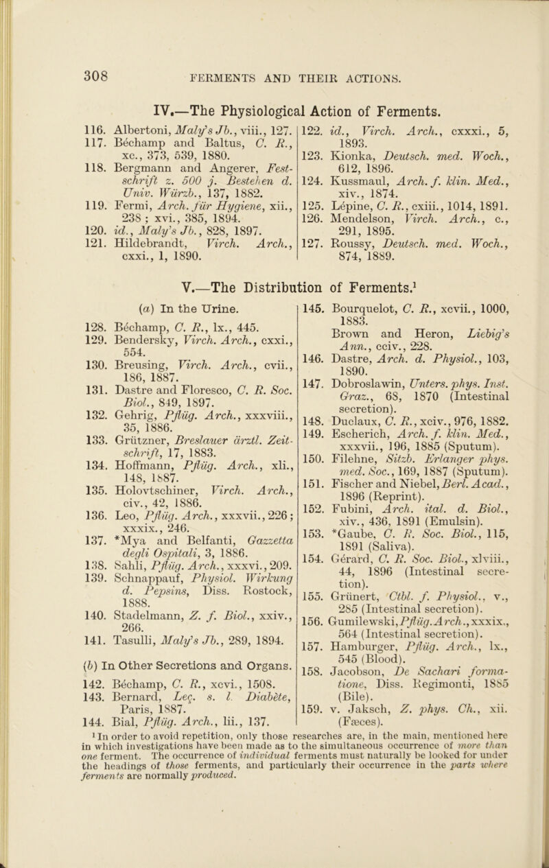 IV.—The Physiological Action of Ferments. 116. Albertoni, Maly’s Jb., viii., 127. 117. Bechamp and Baltus, C. R., xc., 373, 539, 1880. 118. Bergmann and Angerer, Fest- schrift z. 500 j. Bestehen d. Univ. Wiirzb., 137, 1882. 119. Fermi, Arch, fur Hygiene, xii., 238 ; xvi., 385, 1894. 120. id., Maly’s Jb., 828, 1897. 121. Hildebrandt, Virch. Arch., cxxi., 1, 1890. 122. id., Virch. Arch., cxxxi., 5, 1893. 123. Kionka, Deutsch. med. Woch., 612, 1896. 124. Kussmaul, Arch. f. klin. Med., xiv., 1874. 125. Lepine, C. R., cxiii., 1014, 1891. 126. Mendelson, Virch. Arch., c., 291, 1895. 127. Roussy, Deutsch. med. Woch., 874, 1889. V.—The Distribution of Ferments.1 (a) In the Urine. 128. Bechamp, C. R., lx., 445. 129. Bendersky, Virch. Arch., cxxi., 554. 130. Breusing, Virch. Arch., cvii., 186, 1887. 131. Dastre and Floresco, C. R. Soc. Biol., 849, 1897. 132. Gehrig, Pfliig. Arch., xxxviii., 35, 1886. 133. Grutzner, Breslauer arztl. Zeit- schrift, 17, 1883. 134. Hoffmann, Pfliig. Arch., xli., 148, 1887. 135. Holovtschiner, Virch. Arch., civ., 42, 1886. 136. Leo, Pfliig. Arch., xxxvii., 226 ; xxxix., 246. 137. *Mya and Belfanti, Gazzetta degli Ospitali, 3, 1886. 138. Sahli, Pfliig. Arch., xxxvi., 209. 139. Schnappauf, Physiol. Wirkung d. Pepsins, Diss. Rostock, 1888. 140. Stadelmann, Z. f. Biol., xxiv., 266. 141. Tasulli, Maly’s Jb., 289, 1894. (b) In Other Secretions and Organs. 142. Bechamp, C. R., xcvi., 1508. 143. Bernard, Leg. s. 1. Diabete, Paris, 1887. 144. Bial, Pfliig. Arch., lii., 137. 145. Bourquelot, C. R., xcvii., 1000, 1883. Brown and Heron, Liebig’s Ann., cciv., 228. 146. Dastre, Arch. d. Physiol., 103, 1890. 147. Dobroslawin, Unters. phys. Inst. Graz., 6S, 1870 (Intestinal secretion). 148. Duclaux, C. R., xciv., 976, 1882. 149. Escherich, Arch. f. klin. Med., xxxvii., 196, 1885 (Sputum). 150. Filehne, Sitzb. Erlanger phys. med. Soc., 169, 1887 (Sputum). 151. Fischer and Niebel, 2?erZ. Acad., 1896 (Reprint). 152. Fubini, Arch. ital. d. Biol., xiv., 436, 1891 (Emulsin). 153. *Gaube, C. R. Soc. Biol., 115, 1891 (Saliva). 154. Gerard, C. R. Soc. Biol., xlviii., 44, 1896 (Intestinal secre- tion). 155. Grunert, Ctbl. f. Physiol., v., 285 (Intestinal secretion). 156. Gumilewski^^i'gr.Hrc/i^xxxix., 564 (Intestinal secretion). 157. Hamburger, Pfliig. Arch., lx., 545 (Blood). 158. Jacobson, De Sachari forma- tions, Diss. Regimonti, 1885 (Bile). 159. v. Jaksch, Z. phys. Ch., xii. (Faeces). xIn order to avoid repetition, only those researches are, in the main, mentioned here in which investigations have been made as to the simultaneous occurrence of more than one ferment. The occurrence of individual ferments must naturally be looked for under the headings of those ferments, and particularly their occurrence in the parts where ferments are normally produced.