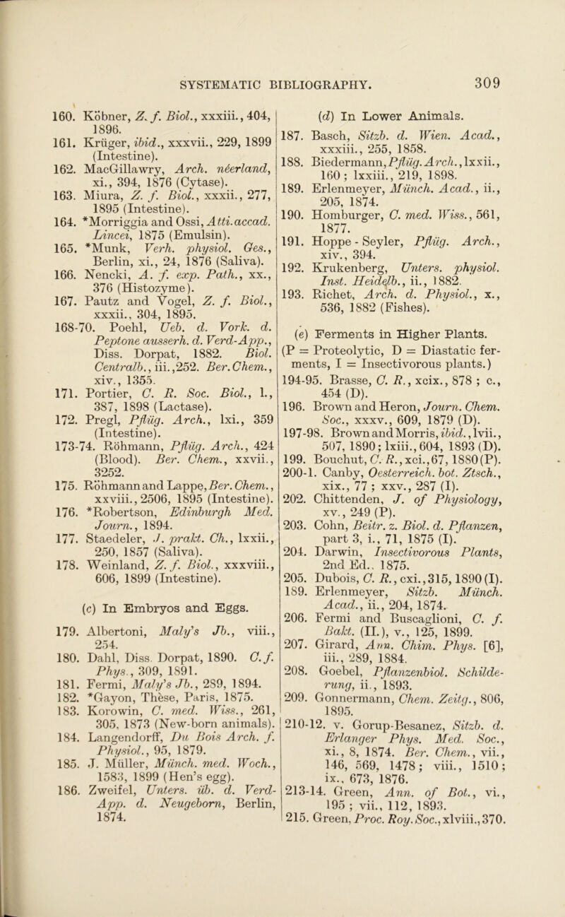 160. Kobner, Z.f. Biol., xxxiii., 404, 1896. 161. Kruger, ibid., xxxvii., 229, 1899 (Intestine). 162. MacGillawry, Arch, n&erland, xi., 394, 1876 (Cytase). 163. Miura, Z. f. Biol., xxxii., 277, 1895 (Intestine). 164. *Morriggia and Ossi, Atti.accad. Lined, 1875 (Emulsin). 165. *Munk, Verh. physiol. Ges., Berlin, xi., 24, 1876 (Saliva). 166. Nencki, A. f. exp. Path., xx., 376 (Histozyme). 167. Pautz and Vogel, Z. f. Biol., xxxii., 304, 1895. 168-70. Poehl, Ueb. d. Vork. d. Peptone ausserh. d. Verd-App., Diss. Dorpat, 1882. Biol. Centralb,, iii. ,252. Ber. Chem., xiv., 1355. 171. Portier, C. R. Soc. Biol., 1., 387, 1898 (Lactase). 172. Pregl, Pfliig. Arch., lxi., 359 (Intestine). 173-74. Rohmann, Pfliig. Arch., 424 (Blood). Ber. Chem., xxvii., 3252. 175. Rohmann and Lappe,Z?er. Chem., xxviii., 2506, 1895 (Intestine). 176. *Robertson, Edinburgh Med. Journ., 1894. 177. Staedeler, ./. prakt. Ch., lxxii., 250, 1857 (Saliva). 178. Weinland, Z. f. Biol., xxxviii., 606, 1899 (Intestine). (c) In Embryos and Eggs. 179. Albertoni, Maly's Jb., viii., 254. 180. Dahl, Diss. Dorpat, 1890. C.f. Phys., 309, 1891. 181. Fermi, Maly's Jb., 2S9, 1894. 182. *Gayon, These, Paris, 1875. 183. Korowin, C. med. Wiss., 261, 305, 1873 (New-born animals). 184. Langendorff, Du Bois Arch. f. Physiol., 95, 1879. 185. J. Muller, Munch, med. Woch., 1583, 1899 (Hen’s egg). 186. Zweifel, Unters. iib. d. Verd- App. d. Neugeborn, Berlin, 1874. {d) In Lower Animals. 187. Basch, Sitzb. d. Wien. Acad., xxxiii., 255, 1858. 188. Biedermann,P^%. Arch., lxxii., 160; lxxiii., 219, 1898. 189. Erlenmeyer, Munch. Acad., ii., 205, 1874. 190. Homburger, C. med. Wiss., 561, 1877. 191. Hoppe - Seyler, Pfliig. Arch., xiv. , 394. 192. Krukenberg, Unters. physiol. Inst. Heidefb., ii., 1882. 193. Richet, Arch. d. Physiol., x., 536, 1882 (Fishes). (e) Ferments in Higher Plants. (P = Proteolytic, D = Diastatic fer- ments, I = Insectivorous plants.) 194-95. Brasse, C. R., xeix., 878 ; c., 454 (D). 196. Brown and Heron, Journ. Chem. Soc., xxxv., 609, 1879 (D). 197-98. Brown and Morris, ibid. ,lvii., 507, 1890; lxiii., 604, 1893 (D). 199. Bouchut, C. /?.,xci.,67,1880(P). 200-1. Canby, Oesterreich. bot. Ztsch., xix., 77 ; xxv., 287 (I). 202. Chittenden, J. of Physiology, xv. , 249 (P). 203. Cohn, Beitr. z. Biol. d. Pflanzen, part 3, i., 71, 1875 (I). 204. Darwin, Insectivorous Plants, 2nd Ed.. 1875. 205. Dubois, C. R., cxi.,315,1890(1). 189. Erlenmeyer, Sitzb. Munch. Acad., ii., 204, 1874. 206. Fermi and Buscaglioni, C. f. Bakt. (II.), v., 125, 1899. 207. Girard, Arm. Chim. Phys. [6], iii., 289, 1884. 208. Goebel, Pflanzenbiol. Schilde- rung, ii., 1893. 209. Gonnermann, Chem. Zeitg., 806, 1895. 210-12. v. Gorup-Besanez, Sitzb. d. Erlanger Phys. Med. Soc., xi., 8, 1874. Ber. Chem., vii., 146, 569, 1478; viii., 1510; ix., 673, 1876. 213-14. Green, Ann. of Bot., vi., 195 ; vii., 112, 1893. 215. Green, Proc. Roy.Soc., xlviii., 370.