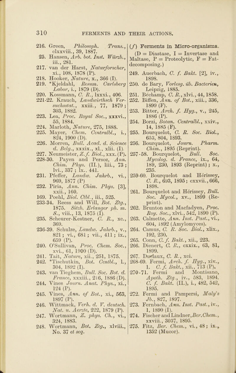 216. Green, Philosoph. Trans., clxxviii., 39, 1887. 25. Hansen, Arb. hot. Inst. Wiirzb., 111., 281. 217. van der Harst, Naturfor seller, xi., 108, 1878 (P). 218. Hooker, Nature, x., 366 (I). 219. *Kjeldahl, Resum. Carlsberg Labor, i., 1879 (D). 220. Kossmann, C. R., lxxxi., 406. 221-22. Krauch, Landwirthsch Ver- suchsstat., xxiii., 77, 1879 ; 303, 1882. 223. Lea, Proc. Royal Soc., xxxvi., 55, 1884. 224. Marloth, Nature, 275, 1888. 225. Mayer, Chem. Centralbl., i., 824, 1900 (D). 226. Morren, Bull. Acad. d. Science d. Belg., xxxix., xl., xlii. (I). 227. Neumeister, Z.f. Rm£.,xxx. (P). 228-30. Payen and Persoz, Ann. Chim. Phys. (II.), liii., 73; lvi., 337 ; lx., 441. 231. Pfeffer, Landw. Jahrb., vi., 969, 1877 (P) 232. Piria, Ann. Chim. Phys. [3], xxii., 160. 169. Poehl, Biol. Ctbl., iii., 525. 233-34. Reess and Will, Bot. Ztg., 1875. Sitzb. Erlanger pli. m. 5., viii., 13, 1875 (I). 235. Scheurer-Kestner, C. R., xc., 369. 236-39. Schulze, Landw. Jahrb., v., 821 ; vi., 681 ; vii., 411 ; ix., 659 (P). 240. O’Sullivan, Proc. Chem. Soc., xvi., 61, 1900 (D). 241. Tait, Nature, xii., 251, 1875. 242. *Tischutkin, Bot. Centbl., 1., 304, 1892 (I). 243. van Tieghem, Bull. Soc. Bot. d. France, xxxiii., 216, 1886(D). 244. Vines Journ. Anat. Phys., xi., 124 (P). 245. Vines, Ann. of Bot., xi., 563, 1897 (P). 246. Wittmack, Verh. d. V. deutsch. Nat. u. Aerzte, 222, 1879 (P). 247. Wortmann, Z. phys. Ch., vi., 324, 1883. 248. Wortmann, Bot. Ztg., xlviii., No. 37 et seq. (/) Ferments in Micro-organisms.. (D = Diastase, I — Invertase and Maltase, P = Proteolytic, F = Fat- decomposing. ) 249. Auerbach, C. f. Bakt. [2], iv., 1898. 250. de Bary, Vorlesg. ub. Bacterien, Leipzig, 1885. 251. Bechamp, C. R., xlvi., 44, 1858. 252. Biffen, Ann. of Bot., xiii., 336, 1899 (F). 253. Bitter, Arch. f. Hyg., v., 245, 1886 (P). 254. Borzi, Botan. Centralbl., xxiv., 14, 1885 (F). 255. Bourquelot, C. R. Soc. Biol., 653, 804, 1893. 256. Bourquelot, Journ. Pharm. Chim., 1895 (Reprint). 257 - 58. Bourquelot, Bull. Soc. My colog. d. France, ix., 64, 189, 230, 1893 (Reprint); x., 235. 259-60. Bourquelot and H^rissey, C. R., 693, 1895; cxxvii.,666, 1898. 261. Bourquelot and Herissey, Bull. Soc. Mycol., xv., 1899 (Re- print). 262. Brunton and Macfadyen, Proc. Roy. Soc., xlvi., 542, 1890 (P). 263. Calmette, Ann. Inst. Past.,\i., 604, 1892 (Amylomyces). 264. Camus, C. R. Soc. Biol., xlix., 192, 230. 265. Conn, C. f. Bakt., xii., 223. 266. Dienert, C. R., cxxix., 63, 81, 1899. 267. Dutdaux, C. R., xci. 268-69. Fermi, Arch. f. Hyg., xiv., 1. C. f Bakt., xii., 713 (P). 270-71. Fermi and Montisano, Apoth. Ztg., iv., 583, 1894. C. f. Bakt. (II.), i., 482, 542, 1895. 272. Fermi and Pampersi, Maly's Jb., 827, 1897. 273. Fernbach, Ann. Inst. Past., iv., 1, 1890 (I). 274. Fischer and Lindner, Ber. Chem., xxviii., 3037, 1895. 275. Fitz, Ber. Chem., vi.,48; ix.,. 1352 (Mucor).