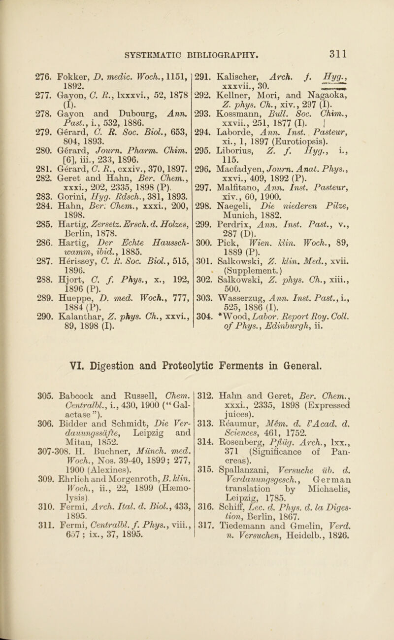276. Fokker, D. medic,. Woch., 1151, 1892. 277. Gayon, G. R., lxxxvi., 52, 1878 (I). 278. Gayon and Dubourg, Ann. Past., i., 532, 1886. 279. Gerard, C. R. Soc. Biol., 653, 804, 1893. 280. Gerard, Journ. Pharm. Chim. [6], iii., 233, 1896. 281. G6rard, C. R., cxxiv., 370,1897. 282. Geret and Hahn, Ber. Chem., xxxi., 202, 2335, 1898 (P). 283. Gorini, Hyg. Rdsch., 381, 1893. 284. Hahn, Ber. Chem., xxxi., 200, 1898. 285. Hartig, Zersetz. Ersch. d. Holzes, Berlin, 1878. 286. Hartig, Per Echte Haussch- wamm, ibid., 1885. 287. H6rissey, C. R. Soc. Biol., 515, 1896. 288. Hjort, C. f. Phys., x., 192, 1896 (P). 289. Hueppe, D. med. Woch., 777, 1884 (P). 290. Kalanthar, Z. phys. Oh., xxvi., 89, 1898 (I). 291. Kalischer, Arch. j. Hyg., xxxvii., 30. ZZ.lZZ 292. Kellner, Mori, and Nagaoka, Z. phys. Ch., xiv., 297 (I). 293. Kossmann, Bull. Soc. Chim., xxvii., 251, 1877 (I). J 294. Laborde, Ann. Inst. Pasteur, xi., 1, 1897 (Eurotiopsis). 295. Liborius, Z. f. Hyg., i., 115. 296. Macfadyen, Journ. Anat. Phys., xxvi., 409, 1892 (P). 297. Malfitano, Ann. Inst. Pasteur, xiv., 60, 1900. 298. Naegeli, Die niederen Pilze, Munich, 1882. 299. Perdrix, Ann. Inst. Past., v., 287 (D). 300. Pick, Wien. klin. Woch., 89, 1889 (P). 301. Salkowski, Z. Tclin. Med., xvii. » (Supplement.) 302. Salkowski, Z. phys. Ch., xiii., 500. 303. Wasserzug, Ann. Inst. Past., i., 525, 1886 (I). 304. *Wood, Labor. Report Roy. Coll. of Phys., Edinburgh, ii. VI. Digestion and Proteolytic Ferments in General. 305. Babcock and Russell, Chem. Centralbl., i., 430, 1900 (“Gal- actase ”). 306. Bidder and Schmidt, Die Ver- dauungssafte, Leipzig and Mitau, 1852. 307-308. H. Buchner, Munch, med. Woch., Nos. 39-40, 1899; 277, 1900 (Alexines). 309. Ehrlich and Morgenroth, B. klin. Woch., ii., 22, 1899 (Hsemo- lysis). 310. Fermi, Arch. Ital. d. Biol., 433, 1895. 311. Fermi, Centralbl. f. Phys., viii., 657 ; ix., 37, 1895. 312. Hahn and Geret, Ber. Chem., xxxi., 2335, 1898 (Expressed juices). 313. Reaumur, Mem. d. VAcad. d. Sciences, 461, 1752. 314. Rosenberg, Pflilg. Arch., lxx., 371 (Significance of Pan- creas). 315. Spallanzani, Versuche ub. d. Verdauungsgesch., German translation by Michaelis, Leipzig, 1785. 316. Schiff, Lee. d. Phys. d. la Diges- tion, Berlin, 1867. 317. Tiedemann and Gmelin, Verd. n. Versuchen, Heidelb., 1826.