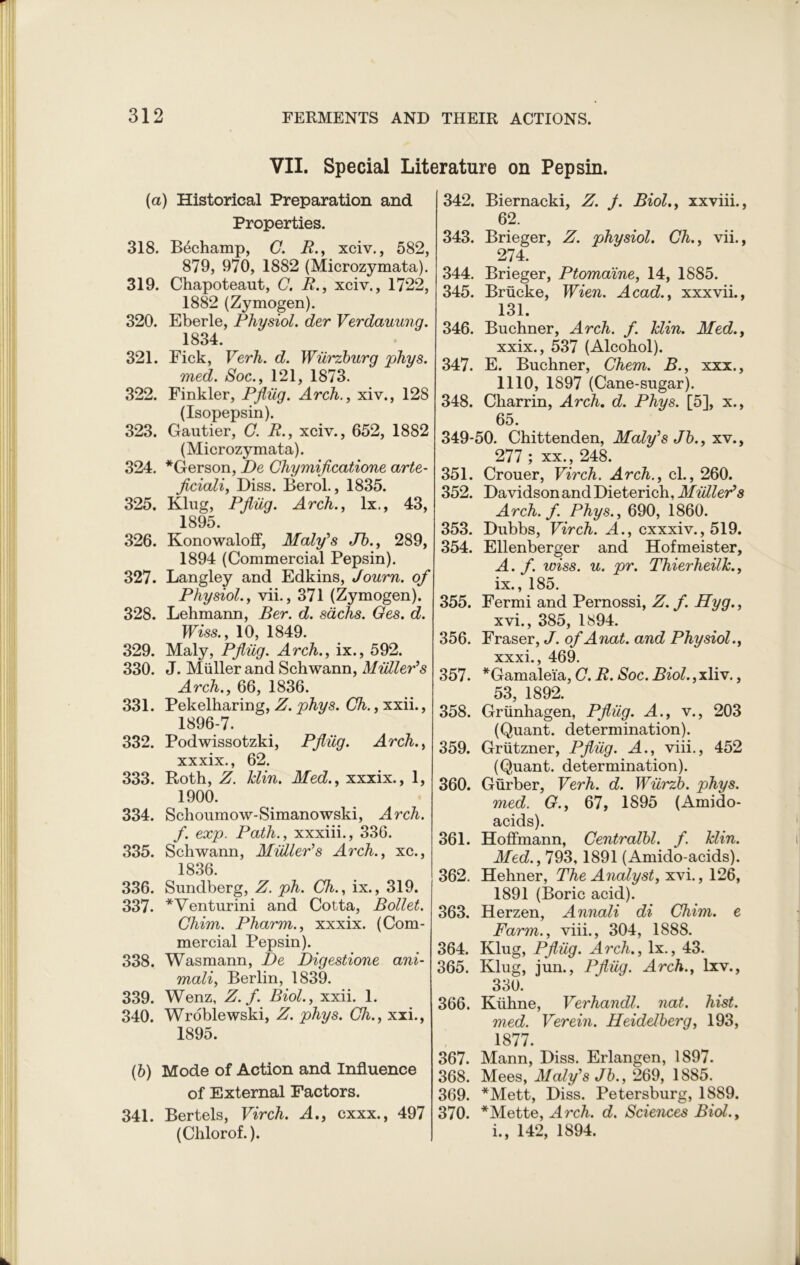 VII. Special Literature on Pepsin. (a) Historical Preparation and Properties. 318. Bdchamp, C. R., xciv., 582, 879, 970, 1882 (Microzymata). 319. Chapoteaut, C. R., xciv., 1722, 1882 (Zymogen). 320. Eberle, Physiol, der Verdauung. 1834. 321. Fick, Verh. d. Wurzburg phys. med. Soc., 121, 1873. 322. Finkler, Pjlug. Arch., xiv., 128 (Isopepsin). 323. Gautier, C. R., xciv., 652, 1882 (Microzymata). 324. *Gerson, I)e Chymificatione arte- Jiciali, Diss. Berol., 1835. 325. Klug, Pjlug. Arch., lx., 43, 1895. 326. Konowaloff, Maly's Jb., 289, 1894 (Commercial Pepsin). 327. Langley and Edkins, Journ. of Physiol., vii., 371 (Zymogen). 328. Lehmann, Ber. d. sachs. Ges. d. Wiss., 10, 1849. 329. Maly, Pjlug. Arch., ix., 592. 330. J. Muller and Schwann, Muller’s Arch., 66, 1836. 331. Pekelharing, Z. phys. Ch., xxii., 1896-7. 332. Podwissotzki, Pjlug. Arch., xxxix., 62. 333. Roth, Z. Min. Med., xxxix., 1, 1900. 334. Schoumow-Simanowski, Arch. f. exp. Path., xxxiii., 336. 335. Schwann, Muller’s Arch., xc., 1836. 336. Sundberg, Z. ph. Ch., ix., 319. 337. *Venturini and Cotta, Bollet. Chim. Pharm., xxxix. (Com- mercial Pepsin). 338. Wasmann, De Digestione ani- mali, Berlin, 1839. 339. Wenz, Z.f. Biol., xxii. 1. 340. Wroblewski, Z. phys. Ch., xxi., 1895. (6) Mode of Action and Influence of External Factors. 341. Bertels, Virch. A., cxxx., 497 (Chlorof.). 342. Biernacki, Z. J. Biol., xxviii., 62. 343. Brieger, Z. physiol. Ch., vii., 274. 344. Brieger, Ptomaine, 14, 1885. 345. Briicke, Wien. Acad., xxxvii., 131. 346. Buchner, Arch. f. Min. Med., xxix., 537 (Alcohol). 347. E. Buchner, Chem. B., xxx., 1110, 1897 (Cane-sugar). 348. Charrin, Arch. d. Phys. [5], x., 65. 349-50. Chittenden, Maly’s Jb., xv., 277 ; xx., 248. 351. Crouer, Virch. Arch., cl., 260. 352. Davidson and Dieterich, Muller’s Arch. f. Phys., 690, 1860. 353. Dubbs, Virch. A., cxxxiv., 519. 354. Ellenberger and Hofmeister, A. f. wiss. u. pr. Thierheilk., ix., 185. 355. Fermi and Pernossi, Z. f. Hyg., xvi., 385, 1S94. 356. Fraser, J. of Anat. and Physiol., xxxi* 469. 357. *Gamale'ia, C. R. Soc. Biol., xliv., 53, 1892. 358. Griinhagen, Pjlug. A., v., 203 (Quant, determination). 359. Griitzner, Pjlug. A., viii., 452 (Quant, determination). 360. Gurber, Verh. d. Wiirzb. phys. med. G., 67, 1895 (Amido- acids). 361. Hoffmann, Centralbl. f. Min. Med., 793,1891 (Amido-acids). 362. Hehner, The Analyst, xvi., 126, 1891 (Boric acid). 363. Herzen, Annali di Chim. e Farm., viii., 304, 1888. 364. Klug, Pjlug. Arch., lx., 43. 365. Klug, jun., Pfliig. Arch., lxv., 330. 366. Kiihne, Verhandl. nat. hist. med. Verein. Heidelberg, 193, 1877. 367. Mann, Diss. Erlangen, 1897. 368. Mees, Maly’s Jb., 269, 1885. 369. *Mett, Diss. Petersburg, 1889. 370. *Mette, Arch. d. Sciences Biol., i., 142, 1894.