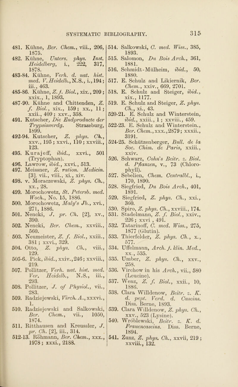 481. Kiihne, Ber. Chem., viii., 206, 1875. 482. Kiihne, Unters. phys. Inst. Heidelberg, i., 222, 317, 1878. 483-84. Kiihne, Verh. d. nat. hist, med. V.Heidelb.,~N.&., i.,194; iii., 463. 485-86. Kiihne, Z. j. Biol., xix., 209 ; xxix., 1, 1893. 487-90. Kiihne and Chittenden, Z. f. Biol., xix., 159; xx., 11; xxii., 409 ; xxv., 358. 491. Kutscher, Die Endproducte der Trypsinverdg. Strassburg, 1899. 492-94. Kutscher, Z. phys. Ch., xxv., 195 ; xxvi., 110 ; xx viii., 123. 495. Kurajeff, ibid., xxvi., 501 (Tryptophan). 496. Lawrow, ibid., xxvi., 513. 497. Meissner, Z. ration. Medicin. [3], vii., viii., xi., xiv. 498. v. Moraczewski, Z. phys. Ch., xx., 28. 499. Morochowetz, St. Petersb. med. Woch., No. 15, 1886. 500. Morochowetz, Maly’s Jb., xvi., 271, 1886. 501. Nencki, J. pr. Ch. [2], xv., 390. 502. Nencki, Ber. Chem., xxviii., 560. 503. Neumeister, Z. f. Biol., xxiii., 381 ; xxvi., 329. 504. Otto, Z. phys. Ch., viii., 129. 505-6. Pick, ibid., xxiv., 246; xxviii., 219. 507. Pollitzer, Verh. nat. hist. med. Ver. Heidelb., N.S., iii., 293. 508. Pollitzer, J. of Physiol., vii., 283. 509. Radziejewski, Virch. A., xxxvi., 1. 510. Radziejewski and Salkowski, Ber. Chem., vii., 1050, 1874. 511. Ritthausen and Krenssler, J. pr. Ch. [2], iii., 314. 512-13. Rohmann, Ber. Chem., xxx., 1978; xxxi., 2188. 514. Salkowski, C. med. Wiss., 385, 1893. 515. Salomon, Du Bois Arch., 361, 1881. 516. Schmidt-Miilheim, ibid., 50, 1880. 517. E. Schulz and Likiernik, Ber. Chem., xxiv., 669, 2701. 518. E. Schulz and Steiger, ibid., xix. , 1177. 519. E. Schulz and Steiger, Z. phys. Ch., xi., 43. 520-21. E. Schulz and Winterstein, ibid., xxiii., 1 ; xxviii., 459. 522-23. E. Schulz and Winterstein., Ber. Chem.,xxx.,2879; xxxii., 3191. 524-25. Schiitzenberger, Bull, de la Soc. Chim. de Paris, xxiii., xxiv. 526. Schwarz, Cohn’s Beitr. z. Biol. d. Pflanzen, v., 73 (Chloro- phyll). 527. Sebelien, Chem. Centralbl., i., 170, 1890. 528. Siegfried, Du Bois Arch., 401, 1891. 529. Siegfried, Z. phys. Ch., xxi., 360. 530. Spiro, Z. phys. Ch., xxviii., 174. 531. Stadelmann, Z. f. Biol., xxiv., 226 ; xxvi ,491. 532. Tatarinoff, C. med. Wiss., 275, 1877 (Glutin). 533. Thierfelder, Z. phys. Ch., x., 577. 534. Uffelmann, Arch. J. Min. Med., xx. , 535. 535. Umber, Z. phys. Ch., xxv., 258. 536. Virchow in his Arch., vii., 580 (Leucine). 537. Wenz, Z. f. Biol., xxii., 10, 1886. 538. Clara Willdenow, Beitr. z. K. d. pept. Verd. d. Caseins. Diss. Berne, 1893. 539. Clara Willdenow, Z. phys. Ch., xxv. , 523 (Lysine). 540. Wroblewski, Beitr. z. K. d. Frauencaseins. Diss. Berne, 1894. 541. Zunz, Z. phys. Ch., xxvii, 219 ; xxviii., 132.