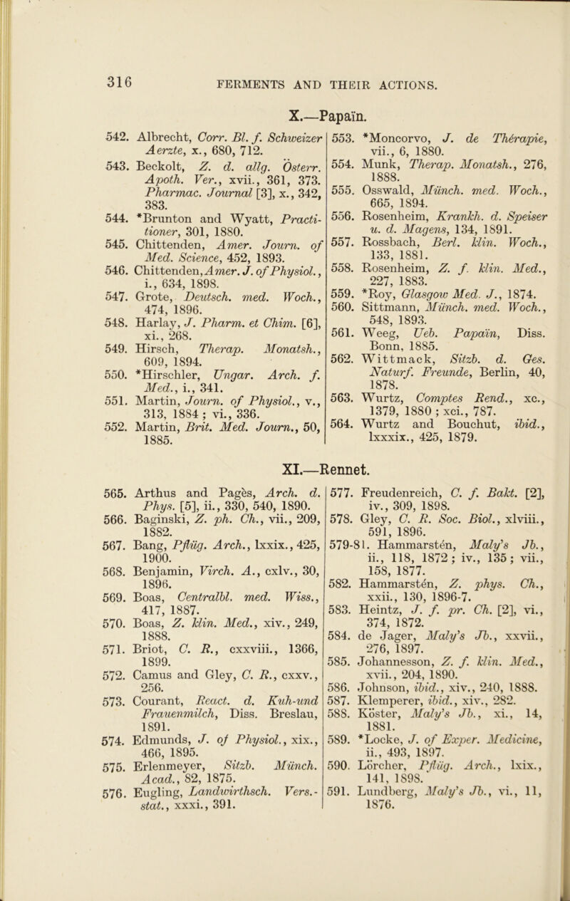 X.—Papain. 542. Albrecht, Corr. Bl. f. Schweizer Aerzte, x., 680, 712. 543. Beckolt, Z. d. allg. Osterr. Apoth. Ver., xvii., 361, 373. Pharmac. Journal [3], x., 342, 383. 544. *Brunton and Wyatt, Practi- tioner, 301, 1880. 545. Chittenden, Amer. Joum. of Med. Science, 452, 1893. 546. Chittenden, Amer. J. of Physiol., i., 634, 1898. 547. Grote, Deutsch. med. Woch., 474, 1896. 548. Harlay, J. Pharm. et Chim. [6], xi., 268. 549. Hirsch, Therap. Monatsh., 609, 1894. 550. *Hirschler, Ungar. Arch. f. Med., i., 341. 551. Martin, Journ. of Physiol., v., 313, 1884 ; vi., 336. 552. Martin, Brit. Med. Joum., 50, 1885. 553. *Moncorvo, J. de TMrapie, vii., 6, 1880. 554. Munk, Therap. Monatsh., 276, 1888. 555. Osswald, Munch, med. Woch., 665, 1894. 556. Rosenheim, Kranlch. d. Speiser u. d. Magens, 134, 1891. 557. Rossbach, Berl. Min. Woch., 133, 1881. 558. Rosenheim, Z. f. Min. Med., 227, 1883. 559. *Roy, Glasgow Med. J., 1874. 560. Sittmann, Munch, med. Woch., 548, 1893. 561. Weeg, Ueb. Papain, Diss. Bonn, 1885. 562. Wittmack, Sitzb. d. Ges. Naturf. Freunde, Berlin, 40, 1878. 563. Wurtz, Comptes Rend., xc., 1379, 1880 ; xci., 787. 564. Wurtz and Bouchut, ibid., lxxxix., 425, 1879. XI.—Rennet. 565. Arthus and Pages, Arch. d. Phys. [5], ii., 330, 540, 1890. 566. Baginski, Z. ph. Ch., vii., 209, 1882. 567. Bang, Pfiiig. Arch., lxxix.,425, 1900. 568. Benjamin, Virch. A., cxlv., 30, 1896. 569. Boas, Centralbl. med. Wiss., 417, 1887. _ 570. Boas, Z. Min. Med., xiv.. 249, 1888. 571. Briot, C. R., cxxviii., 1366, 1899. 572. Camus and Gley, C. R., cxxv., 256. 573. Courant, React, d. Kuh-und Frauenmilch, Diss. Breslau, 1891. 574. Edmunds, J. oj Physiol., xix., 466, 1895. 575. Erlenmeyer, Sitzb. Munch. Acad., 82, 1875. 576. Eugling, Landwirthsch. Vers.- stat., xxxi., 391. 577. Freudenreich, C. f. BaM. [2], iv., 309, 1898. 578. Gley, C. R. Soc. Biol., xlviii., 591, 1896. 579-81. Hammarsten, Maly's Jb., ii., 118, 1872; iv., 135; vii., 158, 1877. 582. Hammarsten, Z. phys. Ch., xxii., 130, 1896-7. 583. Heintz, J. f. pr. Ch. [2], vi., 374, 1872. 584. de Jager, Maly's Jb., xxvii., 276, 1897. 585. Johannesson, Z. f. Min. Med., xvii., 204, 1890. 586. Johnson, ibid., xiv., 240, 1888. 587. Klemperer, ibid., xiv., 282. 588. Koster, Maly's Jb., xi., 14, 1881. 589. * Locke, J. of Exper. Medicine, ii., 493, 1897. 590. Lorcher, Pfliig. Arch., lxix., 141, 1898/ 591. Lundberg, Maly's Jb., vi., 11, 1876.